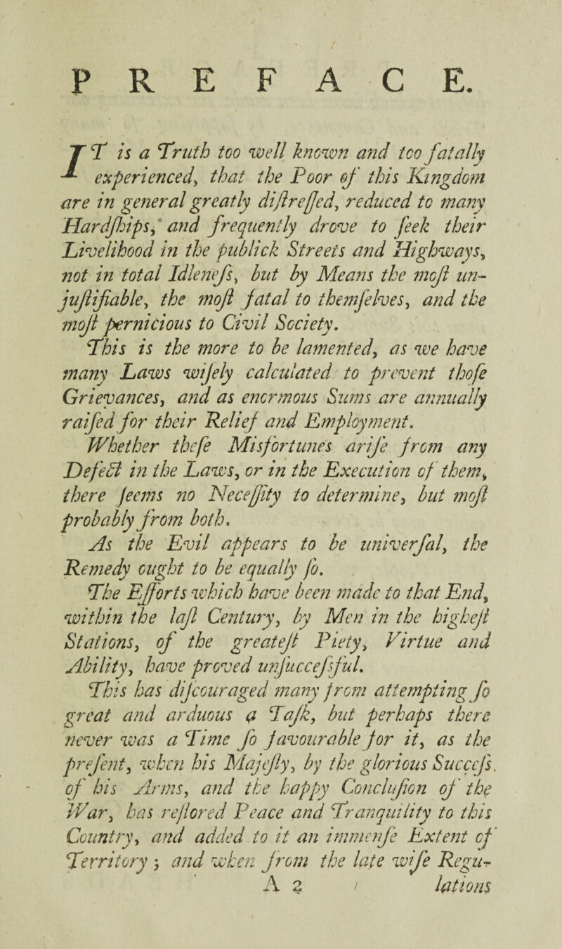 / PREFACE. TT is a Truth too well known and too fatally experienced, that the Poor of this Kingdom are in general greatly difire (Jed, reduced to many Hardfhips, and frequently drove to feek their Livelihood in the publick Streets and Highways, not in total Id lentfs, but by Means the mojl un- juflifable, the mojl fatal to themfelves, the mojl pernicious to Civil Society. This is the more to be lamented, as we have many Laws wijely calculated to prevent thofe Grievances, and as enormous Sums are annually raifed for their Relief and Employment. Whether thefe Misfortunes arife from any Defedl in the Laws, or in the Execution of them, there Jeans no Necejjity to determine, but mofl probably from both. As the Evil appears to be univerfal, the Remedy ought to be equally fo. The Efforts which have been made to that End, within the laf Century, by Men in the highefl Stations, of' the greatejl Piety, Virtue and Ability, have proved unfuccefsfuL This has difeouraged many from attempting fo great and arduous a Tajk, but perhaps there never was a Time Jo favour able for it, as the prefent, when his Majtfy, by the glorious Succcfs. of his Arms, and the happy Conchjion of the War, has rejlored Peace and Tranquility to this Country, and added to it an immenfe Extent of Territory 5 and when from the late wife Regu-