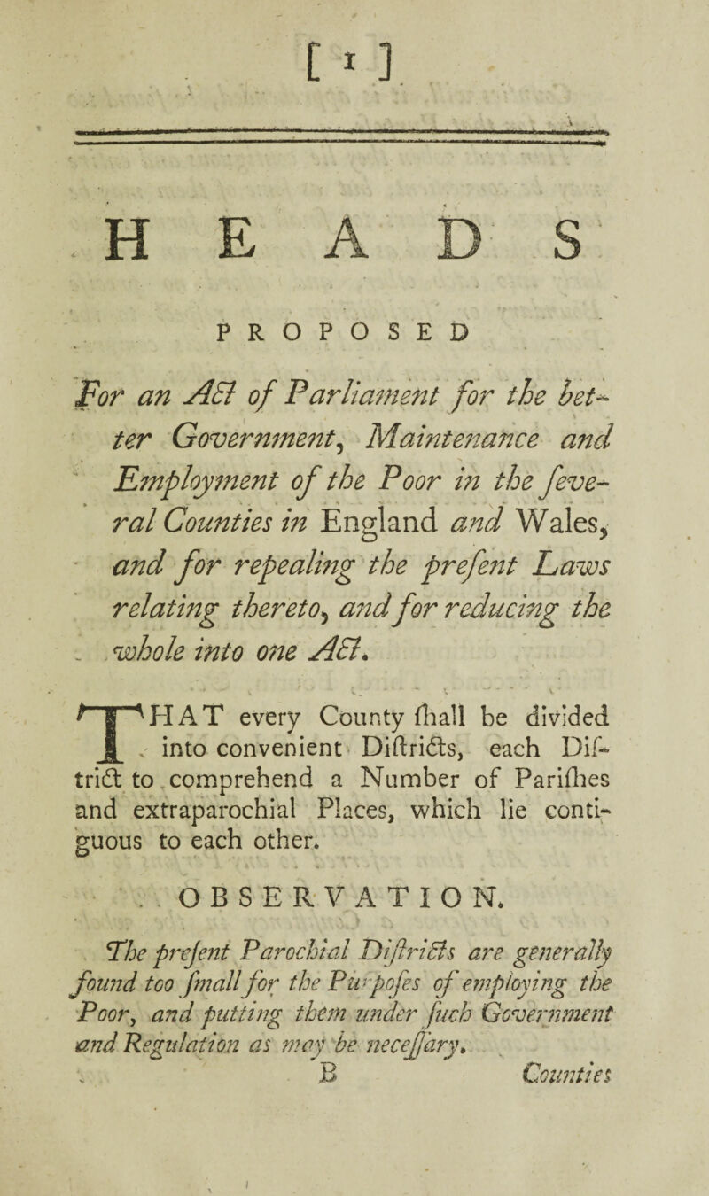 .HEADS 4 PROPOSED For an AEl of Parliament for the bet ter Government, Maintenance and Employment of the Poor in the feve- ral Counties in England and Wales, and for repealing the prefent Laws relating thereto, and for reducing the : whole into o?te AEl. T^HAT every County (hall be divided . into convenient Diftri&s, each Dif- tridl to comprehend a Number of Parishes and extraparochial Places, which lie conti¬ guous to each other* . OBSERVATION* \The prejent Parochial Diftriffs are generally found too [mailfor the Purpofes of employing the Poor, and putting them under fuch Government and Regulation as may be necefjary• B Counties