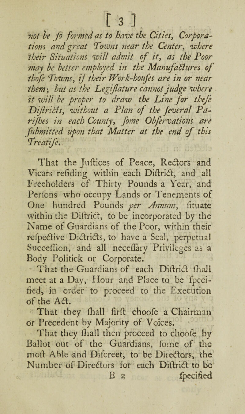 not be fo formed as to have the Cities, Corpora¬ tions and great Towns ;near the Center, where their Situations will admit of it, as the Poor may be better employed in the Manufactures of thofe Towns, if their Wcrk-houfes are in or near them; but as the Legifature cannot judge where it will be proper to draw the Line for thefe Diftribls, without a Plan of the feveral Pa- rijhes in each County, fome Obfervations are fubmitted upon that Matter at the end of this Treatife. That the Juftices of Peace, Redors and Vicars refiding within each Diftrid, and all Freeholders of Thirty Pounds a Year, and Perlons who occupy Lands or Tenements of One hundred Pounds per Annum, iituate within the Diifrid, to be incorporated by the Name of Guardians of the Poor, within their relpedive Didrids, to have a Seal, perpetual Succeffion, and all neceffarv Privileges as a 1 Jo Body Politick or Corporate. That the Guardians of each Diftrid (hall meet at a Day, flour and Place to be fpeci- lied, in order to proceed to the Execution of the Ad. That they fhall firft choofe a Chairman or Precedent by Majority of Voices. That they fhall then proceed to choofe by Ballot out of the Guardians, fome of the moil: Able and Difcreet, to be Di redors, the Number of Diredors for each Diilrict to be B 2 ipecified