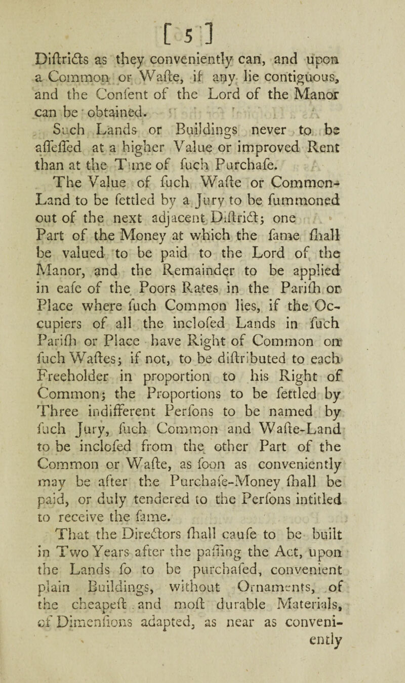 [5] Didri&s as they conveniently can, and upon a Common or Wade, if any lie contiguous, and the Content of the Lord of the Manor can be obtained. Such Lands or Buildings never to be affeffed at a higher Value or improved Rent than at the T ine of fuch Purchafe. The Value of fuch Wade or Common- Land to be fettled by a Jury to be fummoned out of the next adjacent Diftrid; one Part of the Money at which the fame fhall be valued to be paid to the Lord of the Manor, and the Remainder to be applied in eafe of the Poors Rates in the Parifh or Place where fuch Common lies, if the Oc¬ cupiers of all the inclofed Lands in fuch Parifh or Place have Right of Common on* fuch Wades; if not, to be diftributed to each Freeholder in proportion to his Right of Common ; the Proportions to be fettled by Three indifferent Perfons to be named by fuch Jury, fuch Common and Wade-Land to be inclofed from the other Part of the Common or Wade, as foon as conveniently may be after the Purchafe-Money fhall be paid, or duly tendered to the Perfons intitled to receive the fame. That the Directors (hall caufe to be built in Two Years after the pa ding the Act, upon the Lands fo to be purchafed, convenient plain Buildings, without Ornaments, of the cheaped . and mod durable Materials, of Dimenfions adapted, as near as conveni¬ ently