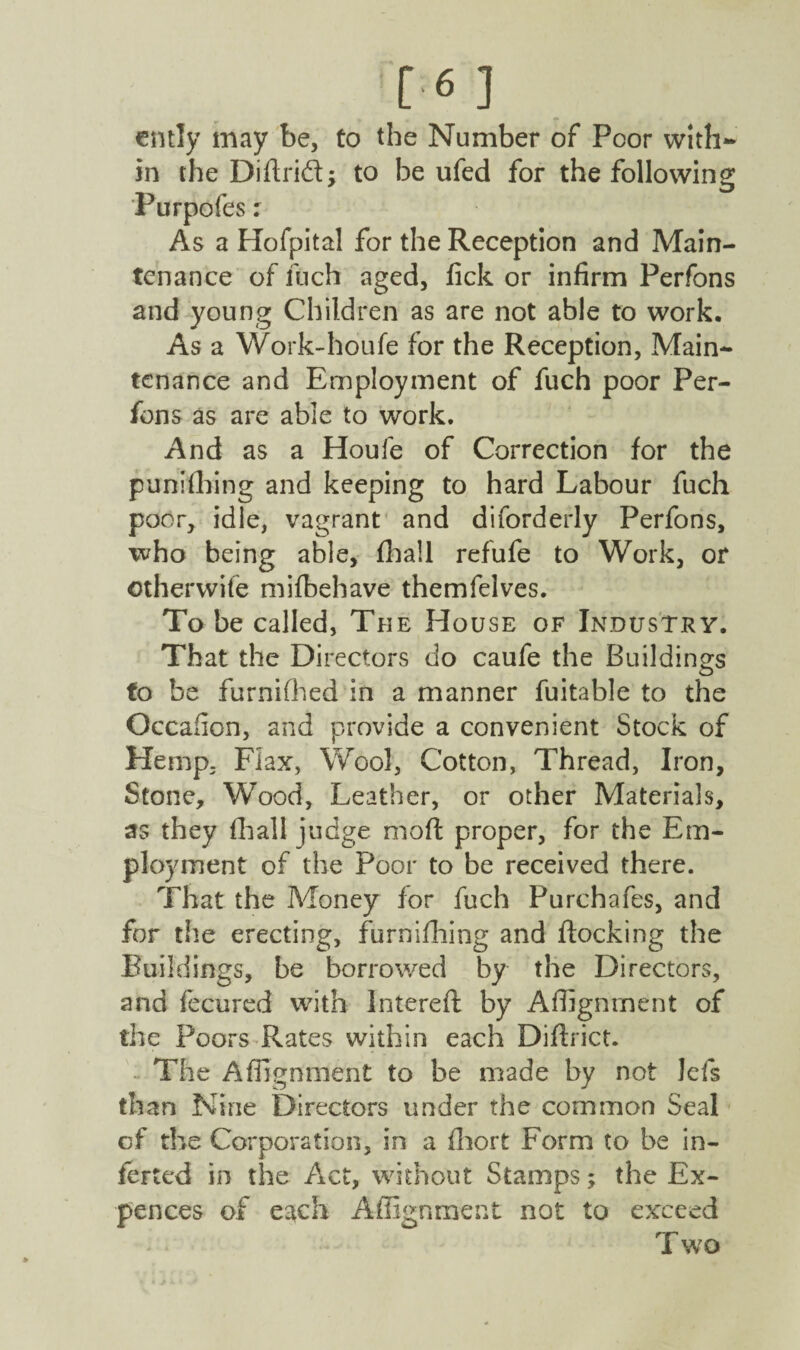 [6] ently may be, to the Number of Poor with¬ in the Diftrid; to be ufed for the following Purpofes: As a Hofpital for the Reception and Main¬ tenance of inch aged, fick or infirm Perfons and young Children as are not able to work. As a Work-houfe for the Reception, Main¬ tenance and Employment of fuch poor Per¬ fons as are able to work. And as a Houfe of Correction for the punching and keeping to hard Labour fuch poor, idle, vagrant and diforderly Perfons, who being able, fhall refufe to Work, or ©therwife mifbehave themfelves. To be called, The House of Industry. That the Directors do caufe the Buildings to be furnifhed in a manner fuitable to the Occafion, and provide a convenient Stock of Hemp, Flax, Wool, Cotton, Thread, Iron, Stone, Wood, Leather, or other Materials, as they fhall judge moft proper, for the Em¬ ployment of the Poor to be received there. That the Money for fuch Purchafes, and for tlie erecting, furnifliing and flocking the Buildings, be borrowed by the Directors, and fecured with Intereft by Affignrnent of the Poors Rates within each Diflrict. The Affignrnent to be made by not lefs than Nine Directors under the common Seal of the Corporation, in a fhort Form to be in¬ ferred in the Act, without Stamps; the Ex- pences of each Affignment not to exceed T wo