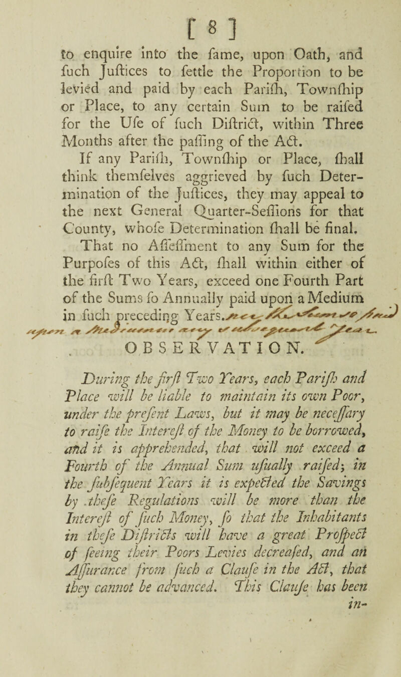 to enquire Into the fame, upon Oath, and fuch Juftices to fettle the Proportion to be levied and paid by each Parifh, Townfhip or Place, to any certain Sum to be railed for the Ufe of fuch Diftrict, within Three Months after the paffing of the Adt. If any Parifh, Townfhip or Place, fball think themfelves aggrieved by fuch Deter¬ mination of the juftices, they may appeal to the next General Quarter-Seflions for that County, whofe Determination fhall be final. That no Afteflment to any Sum for the Purpofes of this A (ft, fhail within either of the firft Two Years, exceed one Fourth Part of the Sums fo Annually paid upon a Medium in fuch preceding Ye ar s AdT s*ft**r *r ;&/**? ********* OBSERVATION. L. During the fir ft Two Tears, each Farijh and Place will be liable to maintain its own Poor, under the prefient Laws, but it may be necejfiary to raife the Intercjl of the Money to be borrowed, and it is apprehended, that will not exceed a Fourth of the Annual Sum ufiually raifed; in the fiubfiequent liars it is expelled the Savings by .thefie Regulations will be more than the Inter eft oft fuch Money, fo that the Inhabitants in thefie Diftriels will have a great Profipecl of feeing their Poors Levies de ere a fed, and an Afiurance f rom fuch a Claufie in the All, that they cannot be advanced. This Ctauje has been in~ \