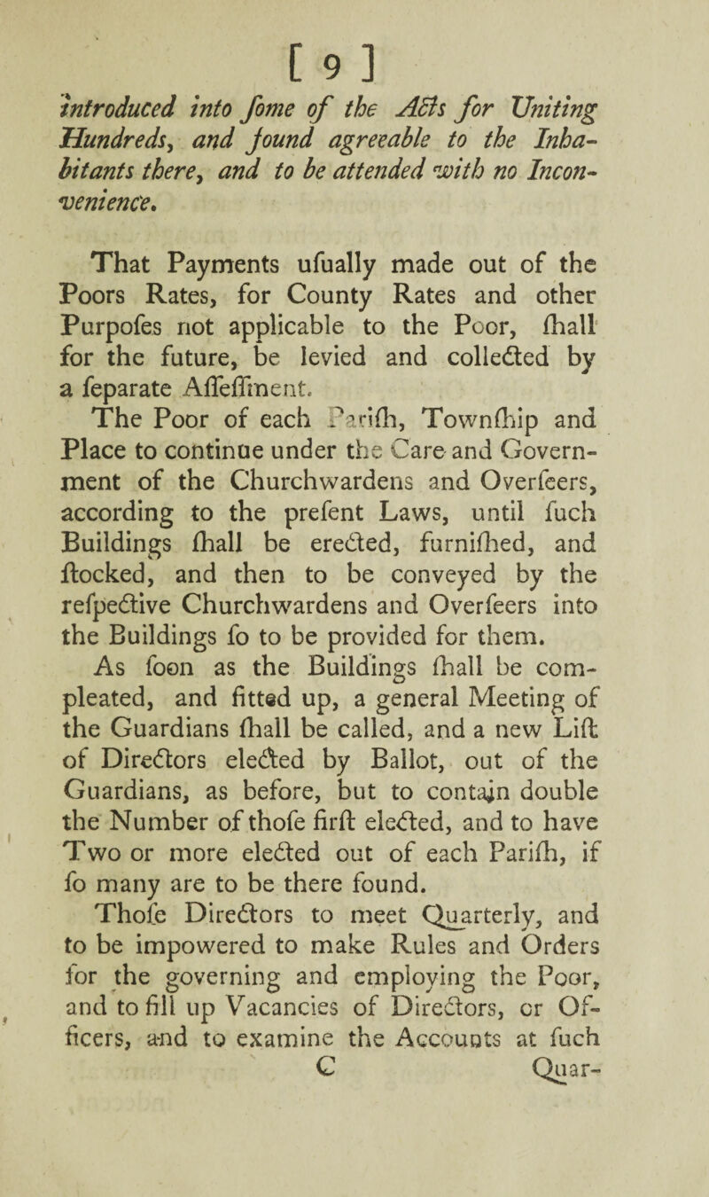 [9] introduced into fome of the Acts for Uniting Hundreds, and jound agreeable to the Inha¬ bitants there, and to be attended with no Incon¬ venience. That Payments ufually made out of the Poors Rates, for County Rates and other Purpofes not applicable to the Poor, fhall for the future, be levied and collected by a feparate Afleffment. The Poor of each Pan(h, Townfhip and Place to continue under the Care and Govern¬ ment of the Churchwardens and Overfeers, according to the prefent Laws, until fuch Buildings fhall be ereded, furnifhed, and flocked, and then to be conveyed by the refpedive Churchwardens and Overfeers into the Buildings fo to be provided for them. As foon as the Buildings fhall be com- pleated, and fitted up, a general Meeting of the Guardians fhall be called, and a new Lift of Directors eleded by Ballot, out of the Guardians, as before, but to contain double the Number of thofe firft eleded, and to have Two or more eleded out of each Parifh, if fo many are to be there found. Thofe Diredors to meet Quarterly, and to be impowered to make Rules and Orders for the governing and employing the Poor, and to fill up Vacancies of Diredors, or Of¬ ficers, a*nd to examine the Accounts at fuch