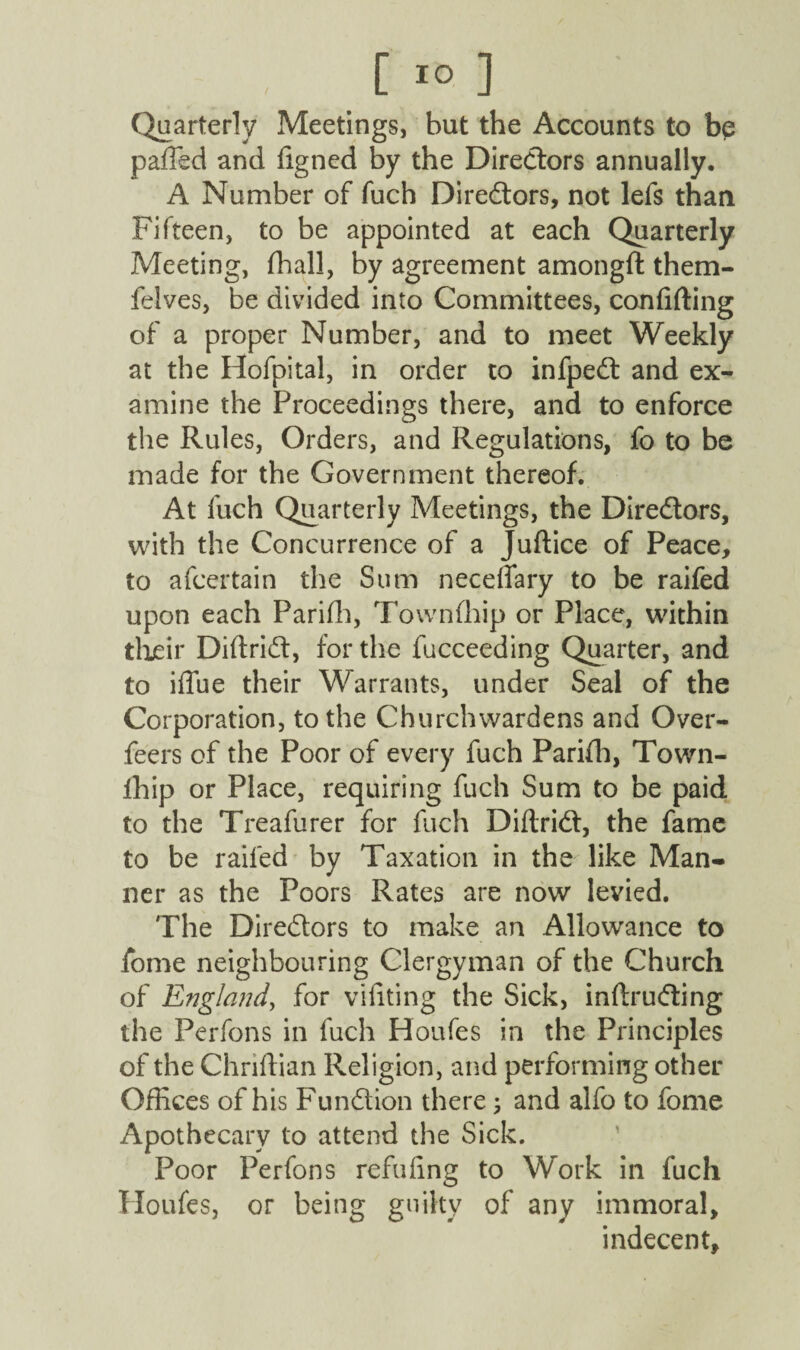 , [ *° ] (Quarterly Meetings, but the Accounts to be paffed and figned by the Directors annually. A Number of fuch Directors, not lefs than Fifteen, to be appointed at each Quarterly Meeting, fhall, by agreement amongft them- felves, be divided into Committees, confiding of a proper Number, and to meet Weekly at the Hofpital, in order to infpedt and ex¬ amine the Proceedings there, and to enforce the Rules, Orders, and Regulations, fo to be made for the Government thereof. At fuch Quarterly Meetings, the Directors, with the Concurrence of a Juftice of Peace, to afcertain the Sum necefiary to be raifed upon each Parifh, Townfhip or Place, within their Diftridt, for the fucceeding Quarter, and to iflue their Warrants, under Seal of the Corporation, to the Churchwardens and Over- feers of the Poor of every fuch Parifh, Town- iliip or Place, requiring fuch Sum to be paid to the Treafurer for fuch Diftri<d, the fame to be raifed by Taxation in the like Man¬ ner as the Poors Rates are now levied. The Directors to make an Allowance to fome neighbouring Clergyman of the Church of England, for vifiting the Sick, inftrutfting the Perfons in fuch Houfes in the Principles of the Chriftian Religion, and performing other Offices of his Function there; and alfo to fome Apothecary to attend the Sick. Poor Perfons refufing to Work in fuch Houfes, or being guilty of any immoral, indecent.