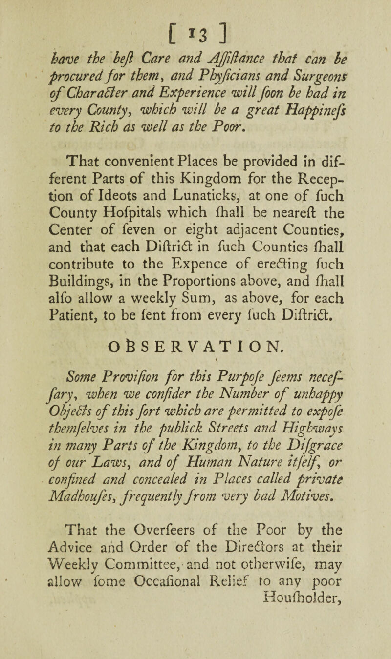 [ *3 ] have the bejl Care and Ajfiftance that can be procured for them, and Phyficians and Surgeons of Character and Experience will foon be had in every County, which will be a great Happinefs to the Rich as well as the Poor. That convenient Places be provided in dif¬ ferent Parts of this Kingdom for the Recep¬ tion of Ideots and Lunaticks, at one of fuch County Hofpitals which fhall be neared the Center of feven or eight adjacent Counties, and that each Diftridt in fuch Counties fhall contribute to the Expence of eredting fuch Buildings, in the Proportions above, and fhall alfo allow a weekly Sum, as above, for each Patient, to be fent from every fuch Diftridt. OBSERVATION. / I Some Provifon for this Purpoje feems necef- fary, when we confider the Number of unhappy Objects of this fort which are permitted to expofe themfelves in the publick Streets and Highways in many Parts of the Kingdom, to the P)ifgrace of our Laws, and of Human Nature itjelf or confined and concealed in Places called private Madhoufes, frequently from very bad Motives. That the Overfeers of the Poor by the Advice and Order of the Dirediors at their Weekly Committee, and not otherwife, may allow feme Occafional Relief to any poor Houfholder,