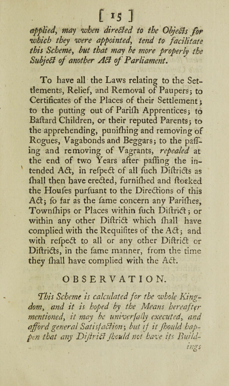 [ *5 ] applied, may when directed to the ObjeBs for which they were appointed, tend to facilitate this Scheme, but that may be more properly the Subject of another Aid of Parliament. To have all the Laws relating to the Set¬ tlements, Relief, and Removal of Paupers; to Certificates of the Places of their Settlement; to the putting out of Parifh Apprentices; to Baftard Children, or their reputed Parents; to the apprehending, punifhing and removing of Rogues, Vagabonds and Beggars; to the pair¬ ing and removing of Vagrants, repealed at the end of two Years after palling the in¬ tended Aft, in refpedt of ail fuch Diftricls as (hall then have eredled, furnifhed and ftoeked the Houfes purfuant to the Directions of this Adi; fo far as the fame concern any Parifhes, Townfhips or Places within fuch Diftridl; or within any other Diftridl: which fhall have complied with the Requifites of the Adi; and with refpedt to all or any other Diftridl or Diftridts, in the fame manner, from the time they fhall have complied with the Adi. OBSERVATION. This Scheme is calculated for the whole King¬ dom, and it is hoped by the Means hereaftp' mentioned, it may be uniter [ally executed, and afford general Satisfaction', but if it Jkould hap¬ pen that any Di/trill Jhculd not hare its Build~