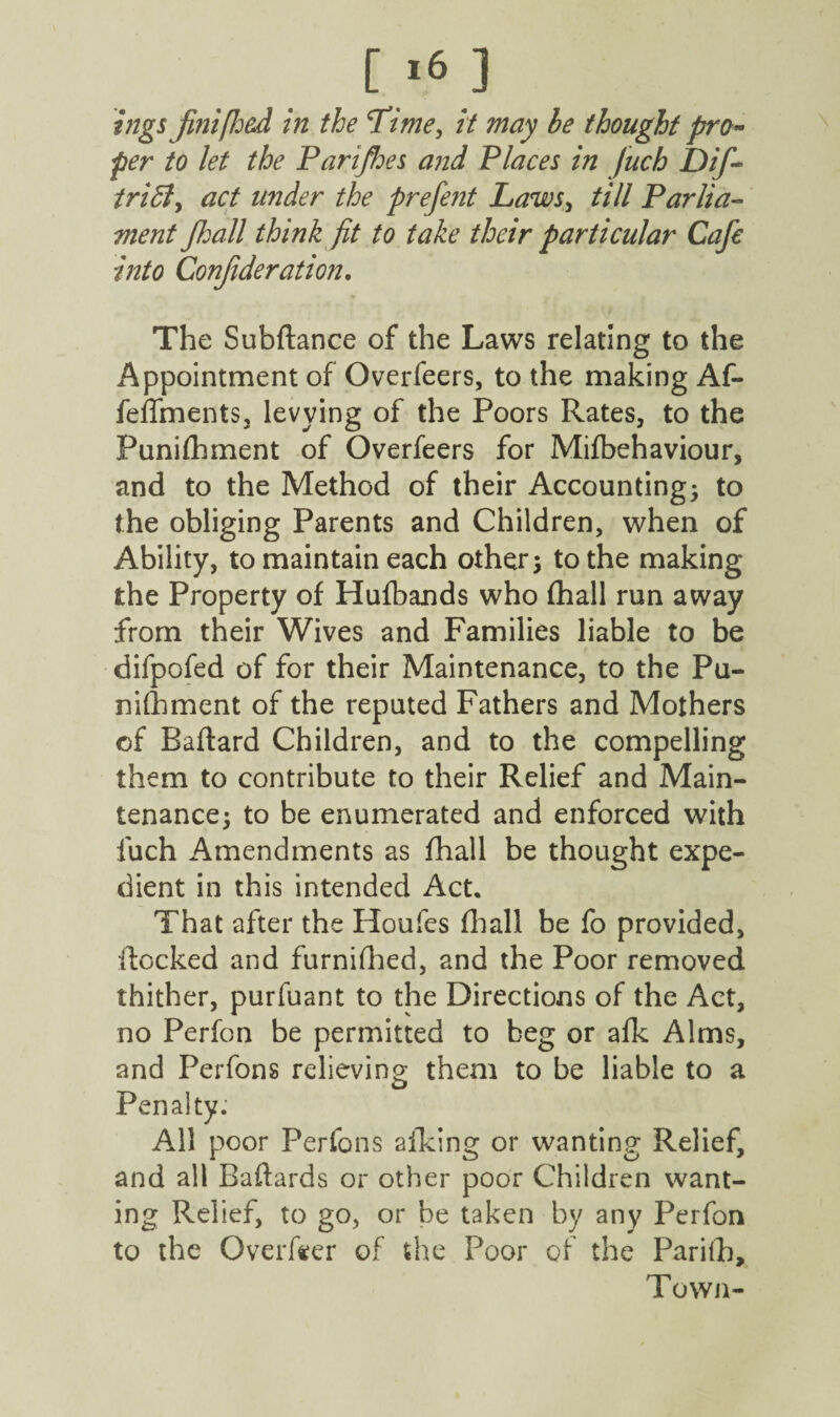 [ *6 ] ings fmi [had in the Time, it may he thought pro¬ per to let the Parijhes and Places in fuch Dif~ triffiy act under the prefent Laws, till Parlia¬ ment fhall think fit to take their particular Cafe into Conjideration, The Subftance of the Laws relating to the Appointment of Overfeers, to the making Af- feffments, levying of the Poors Rates, to the Punifhment of Overfeers for Mifbehaviour, and to the Method of their Accounting; to the obliging Parents and Children, when of Ability, to maintain each other; to the making the Property of Hufbands who fhall run away from their Wives and Families liable to be difpofed of for their Maintenance, to the Pu¬ nifhment of the reputed Fathers and Mothers of Baftard Children, and to the compelling them to contribute to their Relief and Main¬ tenance; to be enumerated and enforced with fuch Amendments as fhall be thought expe¬ dient in this intended Act. That after the Houfes fhall be fo provided, Rocked and furnifhed, and the Poor removed thither, purfuant to the Directions of the Act, no Perfon be permitted to beg or afk Alms, and Perfons relieving; them to be liable to a Penalty; All poor Perfons aiking or wanting Relief, and all Badards or other poor Children want¬ ing Relief, to go, or be taken by any Perfon to the Overfeer of the Poor of the Parilh, Town-