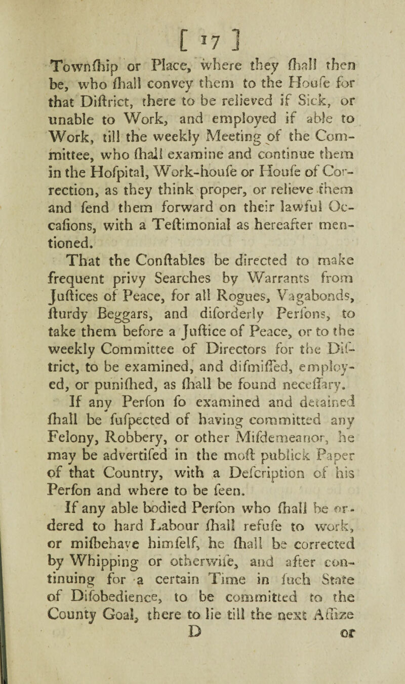 [ *7 ] Townfhip or Place, where they (hall then be, who fliall convey them to the Hoofe for that Diftrict, there to be relieved if Sick, or unable to Work, arid employed if able to Work, til! the weekly Meeting of the Com¬ mittee, who fhaii examine and continue them in the Hofpital, Work-houfe or Houfe of Cor¬ rection, as they think proper, or relieve them and fend them forward on their lawful Oc- cafions, with a Teftimonial as hereafter men¬ tioned. That the Conftables be directed to make frequent privy Searches by Warrants from Juftices of Peace, for all Rogues, Vagabonds, fturdy Beggars, and diforderly Perfons, to take them before a Juftice of Peace, or to the weekly Committee of Directors for the Dif¬ trict, to be examined, and difmified, employ¬ ed, or punifhed, as (hall be found neceffary. If any Perfon fo examined and detained * fhall be fufpected of having committed any Felony, Robbery, or other Mifdemeanor, he may be advertifed in the moft publick Paper of that Country, with a Defcription of his Perfon and where to be feen. If any able bodied Perfon who fhaii he or¬ dered to hard Labour fhaii refufe to work, or mifbehave himfelf, he fliall be corrected by Whipping or otherwife, and after con¬ tinuing for a certain Time in inch State of Difobedience, to be committed to the County Goal; there to lie till the next A Size D or