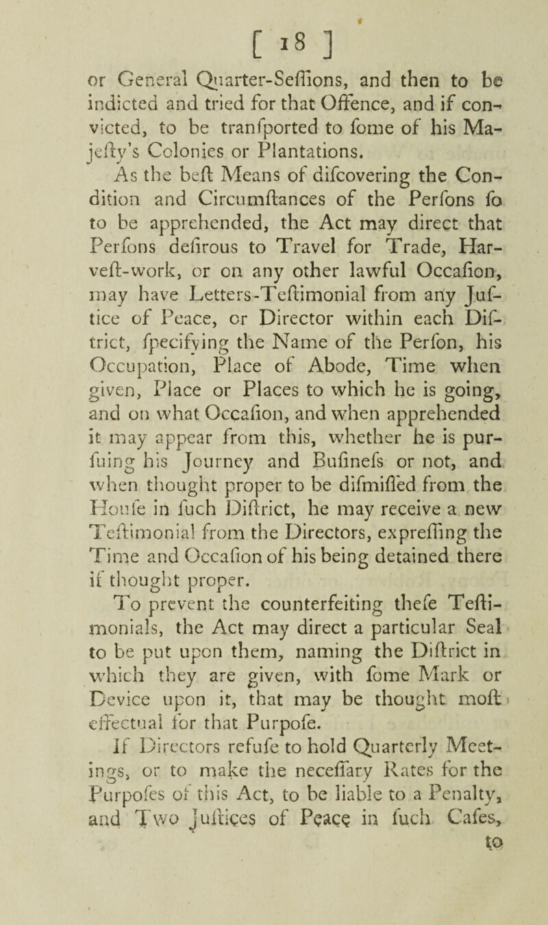 [ ,8 ] or General Quarter-Sefflons, and then to be indicted and tried for that Offence, and if con-* victed, to be tranfported to fome of his Ma^ jelly’s Colonies or Plantations. As the beft Means of difcovering the Con¬ dition and Circumftances of the Perfons fo to be apprehended, the Act may direct that Perfons defirous to Travel for Trade, Har- veft-work, or on any other lawful Occafion, may have Letters-Teftimonial from any Juf- tice of Peace, cr Director within each Dif¬ trict, fpecifving the Name of the Perfon, his Occupation, Place of Abode, Time when given, Place or Places to which he is going, and on what Occafion, and when apprehended it may appear from this, whether he is pur- fuing his Journey and Bufmefs or not, and when thought proper to be difmiffed from the Houle in luch Diftrict, he may receive a new Teflimonial from the Directors, exprefling the Time and Occafion of his being detained there if thought proper. To prevent the counterfeiting thefe Tefti- monials, the Act may direct a particular Seal to be put upon them, naming the Diftrict in which they are given, with fome Mark or Device upon it, that may be thought mo ft effectual for that Purpofe. If Directors refufe to hold Quarterly Meet¬ ings, or to make the neceflary Rates for the Purpofcs of this Act, to be liable to a Penalty, and Two juftiges of PeacQ in luch Cafes, to