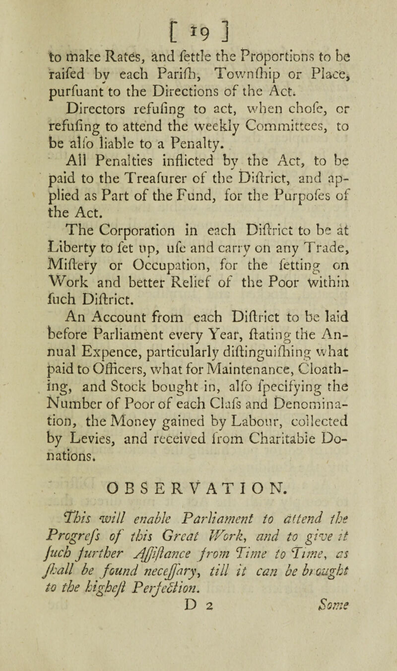 [ *9 ] to make Rates, and fettle the Proportions to be raifed by each Parifh, Town (hip or Place, purfuant to the Directions of the Act. Directors refufing to act, when chofe, or refuting to attend the weekly Committees, to be alfo liable to a Penalty. All Penalties inflicted by the Act, to be paid to the Treafurer of the Diftrict, and ap¬ plied as Part of the Fund, for the Purpofes of the Act. The Corporation in each Diftrict to be at Liberty to fet up, ufe and carry on any Trade, Miftery or Occupation, for the fetting on Work and better Relief of the Poor within fuch Diftrict. An Account from each Diftrict to be laid before Parliament every Year, ftating the An¬ nual Expence, particularly diftinguifhing what paid to Officers, what for Maintenance, Cloath- ing, and Stock bought in, alfo fpecifying the Number of Poor of each Clafs and Denomina¬ tion, the Money gained by Labour, collected by Levies, and received from Charitable Do¬ nations. OBSERVATION. This will enable Parliament to a (tend the Prcgrefs of this Great Work, and to give it fnch further yfjjiflance from Time to Time, as jhall be found necejfary, till it can be brought to the highcjl Perfection. D 2 Some