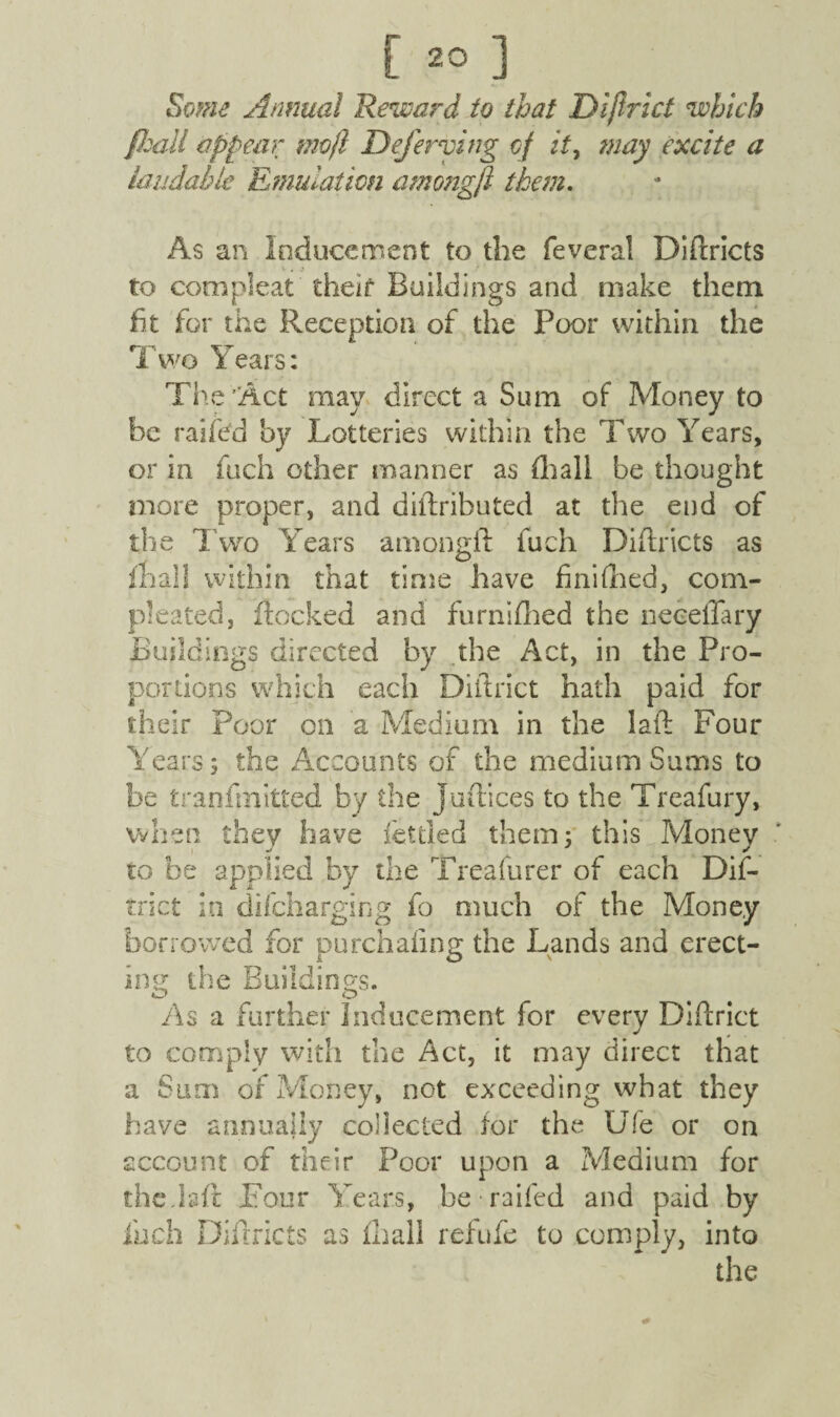 [20], Some Annual Reward to that Dijlrict which /ball appear mojl Deferring cf it7 may excite a laudable Emulation among/I them. As an Inducement to the feveral Didricts V . to compleat their Buildings and make them fit for the Reception of the Poor within the Two Years: The’Act may direct a Sum of Money to be raifed by Lotteries within the Two Years, or in fuch other manner as (hall be thought more proper, and diftributed at the end of the Two Years amongft fuch Didricts as mall within that time have finished, com- pleated, docked and furnifhed the neceflary Buildings directed by the Act, in the Pro¬ portions which each Diftrict hath paid for their Poor on a Medium in the lad Four Years; the Accounts of the medium Sums to be tranfinitted by the Judices to the Treafury, when they have fettled them; this Money to be applied by the Treafurer of each Dis¬ trict in difeharging fo much of the Money borrowed for purchaiing the Lands and erect¬ ing the Buddings. As a further Inducement for every Didrict to comply with the Act, it may direct that a Sum of Money, not exceeding what they have annually collected for the Ufe or on account of their Poor upon a Medium for the.fed Four Years, be railed and paid by finch Didricts as fhall ref ufe to comply, into the