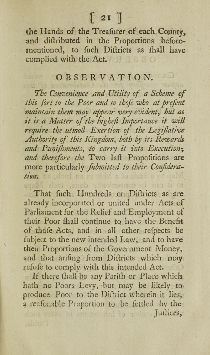 the Hands of the Treafurer of each County, and diftributed in the Proportions before- mentioned, to fuch Diftricts as (hall have complied with the Act. OBSERVATION. The Convenience and Utility of a Scheme cf this fort to the Poor and to thofe who at prefent maintain them may appear very evident, but as it is a Matter of the highefl Importance it will require the utmofl Exertion of the Legijlative Authority of this Kingdom, both by its Rewards and Puni foments, to carry it into Execution; and therefore the Two laft Propofitions are more particularly fubmitted to their Confidera- ti$n. That fuch Hundreds or Diftricts as are already incorporated or united under Acts of Parliament for the Relief and Employment of their Poor (hall continue to have the Benefit of thofe Acts, and in all other refpects be fubject to the new intended Law, and to have their Proportions of the Government Money, and that arifing from Diftricts which may rcfufe to comply with this intended Act. If there (hall be any Parifh or Place which hath no Poors Levy, but may be likely to produce Poor to the Djftrict wherein it lies, a reafonable Proportion to be fettled by the Juftices,