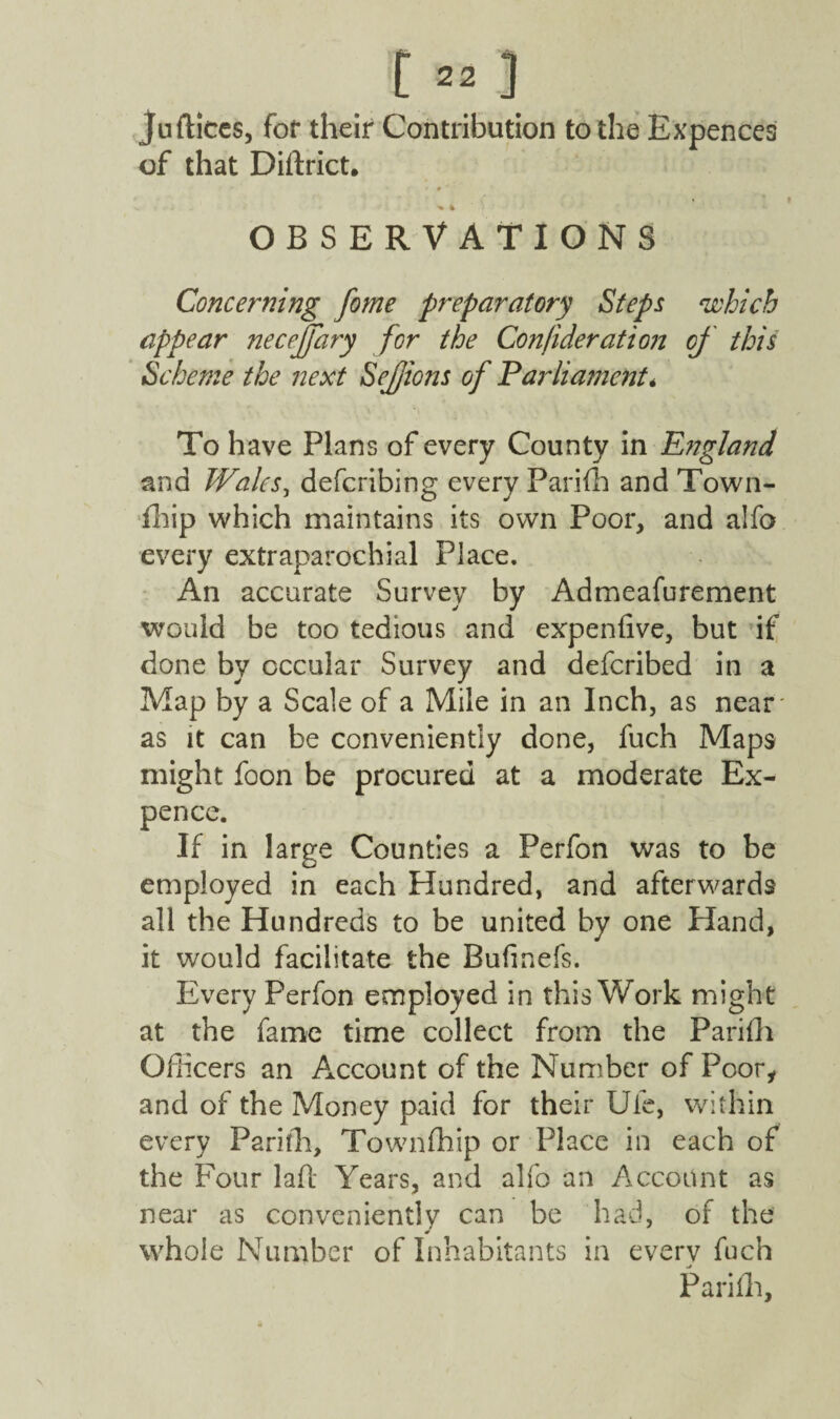 Juftices, for their Contribution to the Expences of that Diftrict. -v OBSERVATIONS Concerning fome preparatory Steps which appear necejjary for the Con/ideration of this Scheme the next Sejjions of Parliament* To have Plans of every County in England and Wales, deferibing every Parifh and Town- Imp which maintains its own Poor, and alfo every extraparochial Place. An accurate Survey by Admeafurement would be too tedious and expenfive, but if done by cccular Survey and deferibed in a Map by a Scale of a Mile in an Inch, as near* as it can be conveniently done, fuch Maps might foon be procured at a moderate Ex¬ pence. If in large Counties a Perfon was to be employed in each Hundred, and afterwards all the Hundreds to be united by one Hand, it would facilitate the Bufinefs. Every Perfon employed in this Work might at the fame time collect from the Parifh Officers an Account of the Number of Poor, and of the Money paid for their Ule, within every Pariffi, Townfhip or Place in each of the Four lad Years, and alfo an Account as near as conveniently can be had, of the whole Number of Inhabitants in every fuch Pariffi,