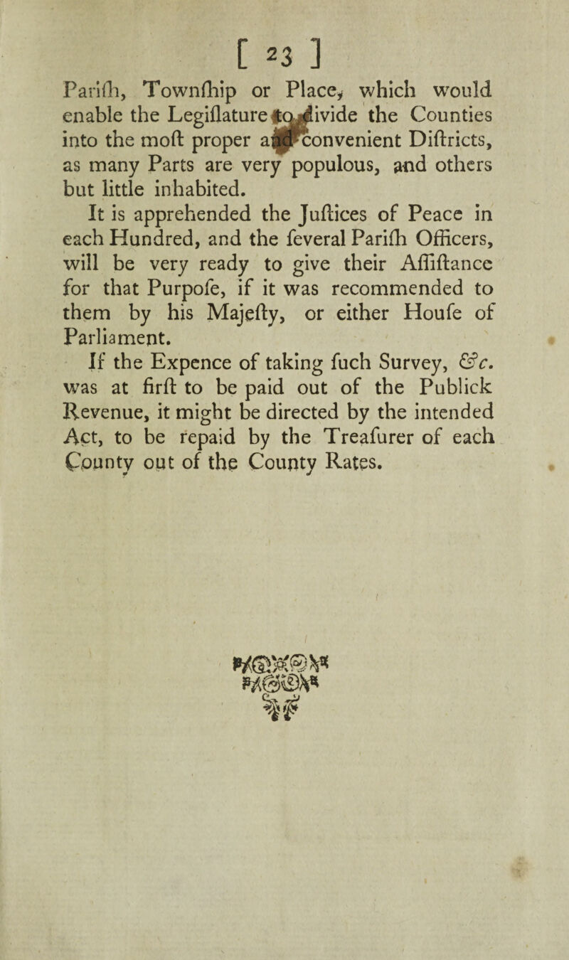 [ ^3 ] Pari Hi, Townfhip or Place, which would enable the Legiflaturefqj^ivide the Counties into the mod proper a^jjpconvenient Diftricts, as many Parts are very populous, and others but little inhabited. It is apprehended the Juftices of Peace in each Hundred, and the feveral Pariffi Officers, will be very ready to give their Affiftance for that Purpofe, if it was recommended to them by his Majefty, or either Houfe of Parliament. If the Expence of taking fuch Survey, &c. was at firft to be paid out of the Publick Revenue, it might be directed by the intended Act, to be repaid by the Treafurer of each County out of the County Rates.