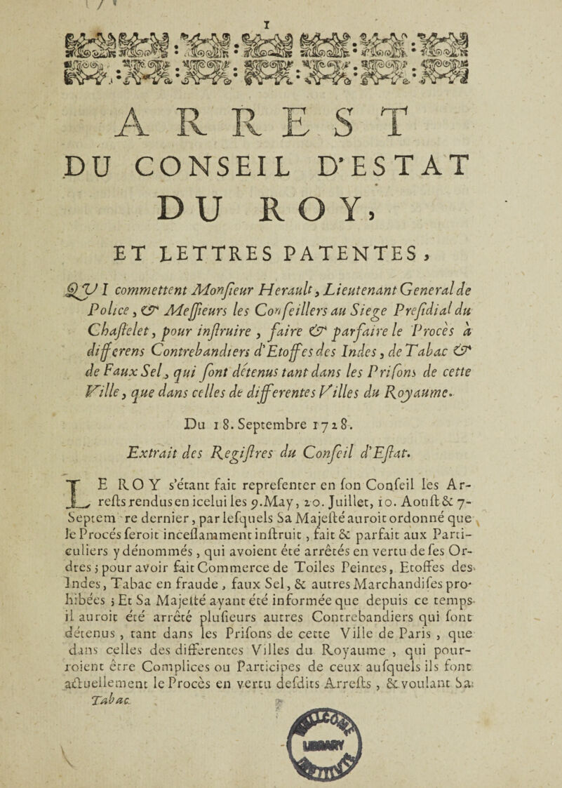 I DU CONSEIL D’ESTAT DU ROY. ET LETTRES PATENTES. sy 1 commettent Monfeur Hérault, Lieutenant General de Police ALejfieurs les Conseillers au Siégé Prefdial du Chaftelet, pour injlruire , faire & parfaire le Procès a diffçrens Contrebandiers d'Etoffes des Indes, de Tabac & de Faux Sel, qui font détenus tant dans les Prifons de cette JTilley que dans celles de differentes Villes du Royaume* Du i 8. Septembre 1728. Extrait des Regiftres du Confeil d'Efat. LE ROY s’étant fait reprefenter en fon Confeil les Ar- refis rendus en icelui les 9. May, ro. Juillet, 10. AotiftSc 7- Septem re dernier, pariefquels Sa Majeiléauroit ordonné que Je Procès feroit inceflamment inflruit, fait & parfait aux Parti¬ culiers y dénommés , qui avoient été arrêtés en vertu defes Or¬ dres 5 pour avoir fait Commerce de Toiles Peintes, Etoffes des^ Indes, Tabac en fraude , faux Sel, & autres Marchandées pro* hibées 5 Et Sa Majelté ayant été informée que depuis ce temps- il auroit été arrêcé plufieurs autres Contrebandiers qui font détenus , tant dans les Prifons de cette Ville de Paris , que dans celles des differentes Villes du Royaume , qui pour¬ voient erre Complices ou Participes de ceux aufquels ils font aélueilement le Procès en vertu defdits Arrefis , voulant Sa;