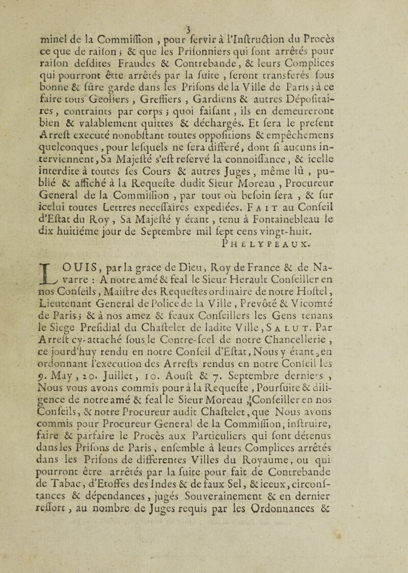 minel de la Commiffion , pour fervirà lTnftru&ion du Procès ce que de rai Ion j 6c que les Prilonniers qui font arrêtés pour railon defdites Fraudes 6c Contrebande, 6c leurs Complices qui pourront être arrêtés par la fuite , feront transférés fous bonne 6c fure garde dans les Prifons de la Ville de Paris 5 à ce faire tous Geôliers , Greffiers , Gardiens 6c autres Dépolirai- res, contraints par corps ; quoi faifant , ils en demeureront bien 6c valablement quittes 6c déchargés. Et fera le prefenc Arreff exécuté nonobffant toutes oppofùions 5c empêchemens quelconques, pour lefquels ne fera différé, dont fi aucuns in¬ terviennent, Sa Majeffé s’eftrefervé la connoiffance, 6c icelle interdite à toutes fes Cours 6c autres Juges, même lit , pu¬ blié 6c affiché à la Requefte dudit Sieur Moreau , Procureur General de la Commiffion , par tout où befoin fera , 6c fur icelui toutes Lettres neceffaires expédiées. Fait au Confeil d’Eftat du Roy, Sa Majeffé y étant , tenu à Fontainebleau le dix huitième jour de Septembre mil fept cens vingt-huit. Phelypeaux. LOUIS, par la grâce de Dieu, Roy de France 6c de Na¬ varre : A notre amé 6c féal le Sieur Hérault Confeilleren nos Conleiis, Maiftre des Requeffes ordinaire de notre Hoftel, Lieutenant General de Police de la Ville , Prévôté 6c Vicomté de Paris 5 6c à nos arnez 6c féaux Confeillers les Gens tenans le Siégé Prefidial du Chaftelet de ladice Ville ,Salut. Par Arrelt cy-attaché fous le Contre-fcel de notre Chancellerie , ce jourd’huy rendu en notre Confeil d’Eftat, Nous y étant 3en ordonnant l’execution des Arrefts rendus en notre Confeil les 5). May, 20* Juillet, 10. Aouft 6c 7. Septembre demies , Nous vous avons commis pour à la Requefte , Pourfuite 6c dili¬ gence de notre amé 6c féal le Sieur Moreau ,JConleiller en nos Confeils, 6c notre Procureur audit Chaftelet, que Nous avons commis pour Procureur General de la Commiffion, inftruire, faire 6c parfaire le Procès aux Particuliers qui font détenus dans les Prifons de Paris, enfembie à leurs Complices arrêtés dans les Prifons de differentes Villes du Royaume, ou qui pourront être arrêtés par la fuite pour fait de Contrebande de Tabac, d’Etoffes des Indes 6c de faux Sel, 6ciceux,circonf- rances 6c dépendances, jugés Souverainement 6c en dernier redore, au nombre de Juges requis par les Ordonnances 6c