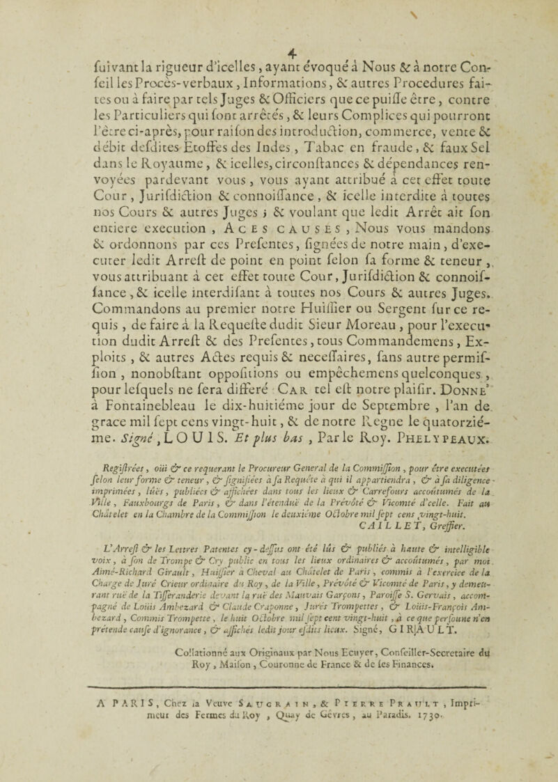 4- t t fui vant la rigueur d’icelles > ayant évoqué à Nous & à notre Con- fcil les Procès-verbaux , Informations, 6e autres Procedures fai— tes ou à faire par tels Juges 6e Officiers que ce puifle être, contre les Particuliers qui font arrêtés, 6e leurs Complices qui pourront l’être ci-après, pour raifon des introduction, commerce, vente 6e débit defdites Etoffes des Indes, Tabac en fraude, 6e faux Sel dans le Royaume, 6e icelles, circonffances 6e dépendances ren¬ voyées pardevant vous, vous ayant attribué à cet effet toute Cour , Jurifdiction 6e connoiffance , 6e icelle interdite à toutes nos Cours 6e autres Juges j 6e voulant que ledit Arrêt ait fon entière execution , Aces causes, Nous vous mandons 6e ordonnons par ces Prefentes, (ignées de notre main, d’exe- cuter ledit Arreft de point en point félon fa forme 6e teneur , vous attribuant à cet effet toute Cour, Jurifdiêtion 6e connoif¬ fance, 6e icelle interdifant à toutes nos Cours 6e autres Juges. Commandons au premier notre Huiffier ou Sergent fur ce re¬ quis , de faire à la Requeile dudit Sieur Moreau , pour l’execu¬ tion dudit Arreft 6e des Prefentes, tous Commandemens, Ex¬ ploits , 6e autres Actes requis 6e neceiïaires, fans autre permif- fion , nonobftanc oppofitions ou empèchemens quelconques , pour lefquels ne fera différé Car tel eft notre plaifir. Donne1 à Fontainebleau le dix-huitiéme jour de Septembre , Pan de grâce mil fept cens vingt-huit, 6e de notre Régné le quatorziè¬ me. Signe ,L O U I S. Et plus bas , Parle Roy. Phelypeaux. Regijlrées, oui & ce requérant le Procureur General de la CommiJJion , four être exécutées félon leur forme & teneur , & Jignifiées à fa Requête à qui il appartiendra -, & a fi diligence • imprimées, lues, publiées Ô affichées dans tous les lieux & Carrefours accoutumés de la Ville , Fauxbourgs de Paris, & dans l’étendue de la Prévôté & Vicomté d’celle. Fait ait Châtelet en la Chambre delà Commijjion le deuxième Octobre mil fept cens çvingt-huit. CAI LL ET, Greffier. L’ArreJl & les Lettres Patentes cy - dejfus ont été lus & publiés à haute & intelligible voix, à fon de Trompe & Cry public en tous les lieux ordinaires & accoutumés , par moi, Aimé-Richard Girault, Huiffier à Cheval au Châtelet de Paris , commis à l’exercice de la Charge de Juré Criev.r ordinaire du Roy , de la Ville, Prévôté & Vicomté de Paris, y demeu¬ rant rué de la Tifferanderle devant la rué des Mauvais Garçons, Paroijfe S. Gervais, accom¬ pagné de Loiiis Ambezard & Claude Craponne, Jurés Trompettes , & Louis-François Am- bezard , Commis Trompette, le huit OLlobre mil fept cent vingt-huit , à ce que perfoune n’en prétends canfe d'ignorance , & affichés ledit jour efdits lieux. Signé, G I R;A U L T. Collationné aux Originaux par Nous Ecuyer, Confeiller-Sccretaire du Roy , Maifon , Couronne de France & de les Finances. A PARIS, Chez ,a Veuve Saucrain,& Pierre Pratjlt, Impri¬ meur des Fermes du Roy , Quay de Cév/cs , au Paradis. 1730-