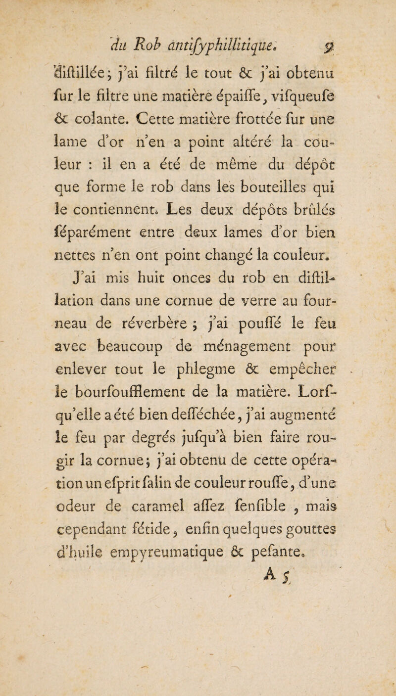 diftillée^ j’ai filtré le tout & j’ai obtenu fur le filtre une matière épaiffe, vifqueufe & colante. Cette matière frottée fur une lame d’or nen a point altéré la cou¬ leur : il en a été de même du dépôt que forme le rob dans les bouteilles qui le contiennent» Les deux dépôts brûlés féparément entre deux lames d’or bien nettes n’en ont point changé la couleur. J’ai mis huit onces du rob en diflil- lation dans une cornue de verre au four¬ neau de réverbère ; j’ai pouffé le feu avec beaucoup de ménagement pour enlever tout le phlegme & empêcher le bourfoufflement de la matière. Lorf- qu’elle a été bien defféchée, j’ai augmenté îe feu par degrés jufqu’à bien faire rou¬ gir la cornue; j’ai obtenu de cette opéra¬ tion un efpritfalin de couleur rouffe, d’une odeur de caramel allez fenfible 5 mais cependant fétide ^ enfin quelques gouttes d’huile empyreumatique & pefante* A 5