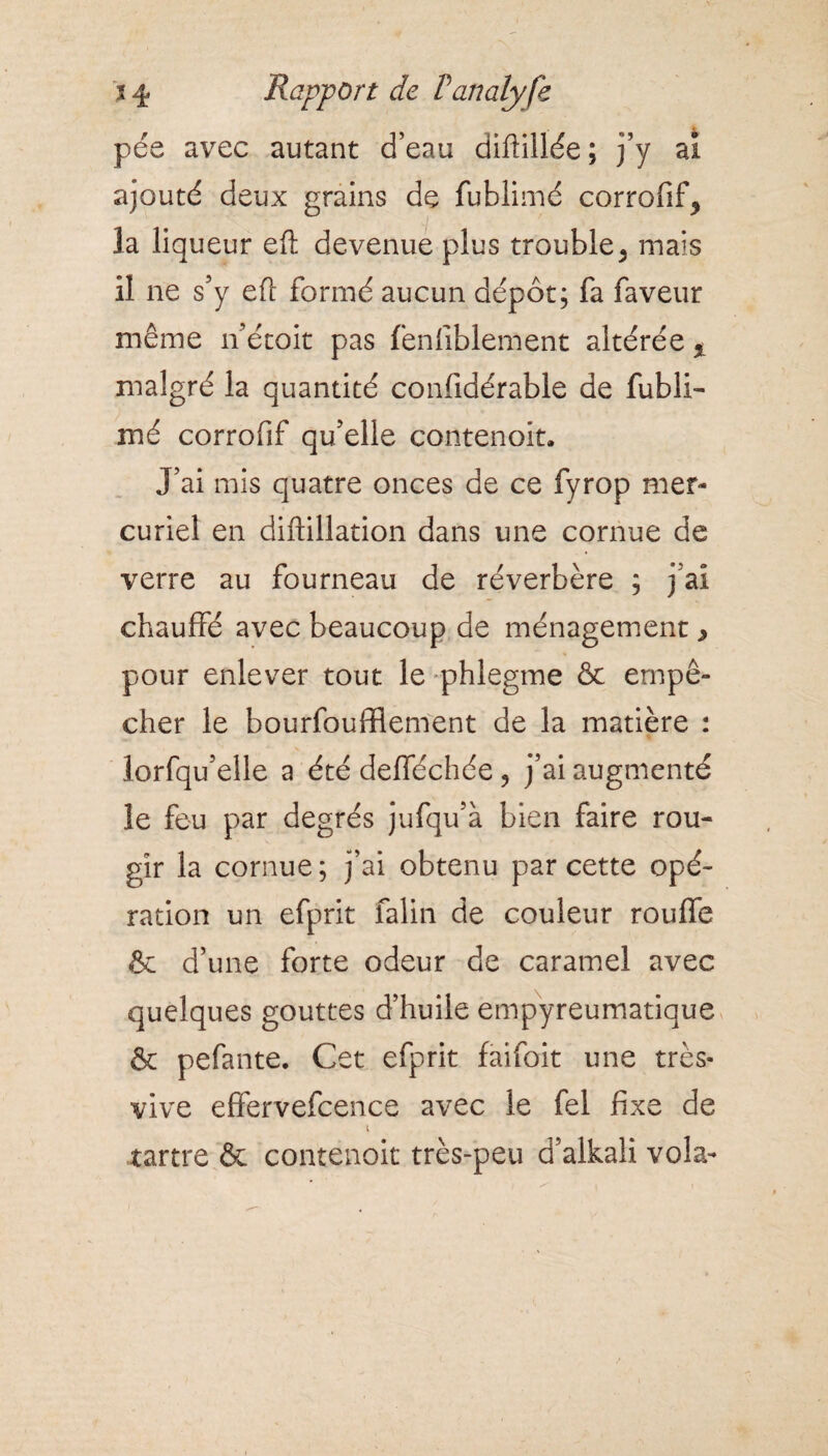 % 4 Rapport de Panalyfe pée avec autant d’eau diftillée ; j’y ai ajouté deux grains de fublimé corrofif^ la liqueur eft devenue plus trouble 5 mais il ne s’y eft formé aucun dépôt; fa faveur même n’étoit pas fenfiblement altérée % malgré la quantité confidérable de fubli¬ mé corrofif qu’elle contenoit. J’ai mis quatre onces de ce fyrop mer¬ curiel en diftillation dans une cornue de verre au fourneau de réverbère ; j ai chauffé avec beaucoup de ménagement, pour enlever tout le phlegme & empê¬ cher le bourfoufflement de la matière : lorfqu’elle a été defféchée ? j’ai augmenté le feu par degrés jufqu’à bien faire rou¬ gir la cornue; j’ai obtenu par cette opé¬ ration un efprit falin de couleur rouffe & d’une forte odeur de caramel avec quelques gouttes d’huile empyreumatique & pefante. Cet efprit faifoit une très- vive effervefcence avec le fel fixe de i tartre & contenoit très-peu d’alkali vola-