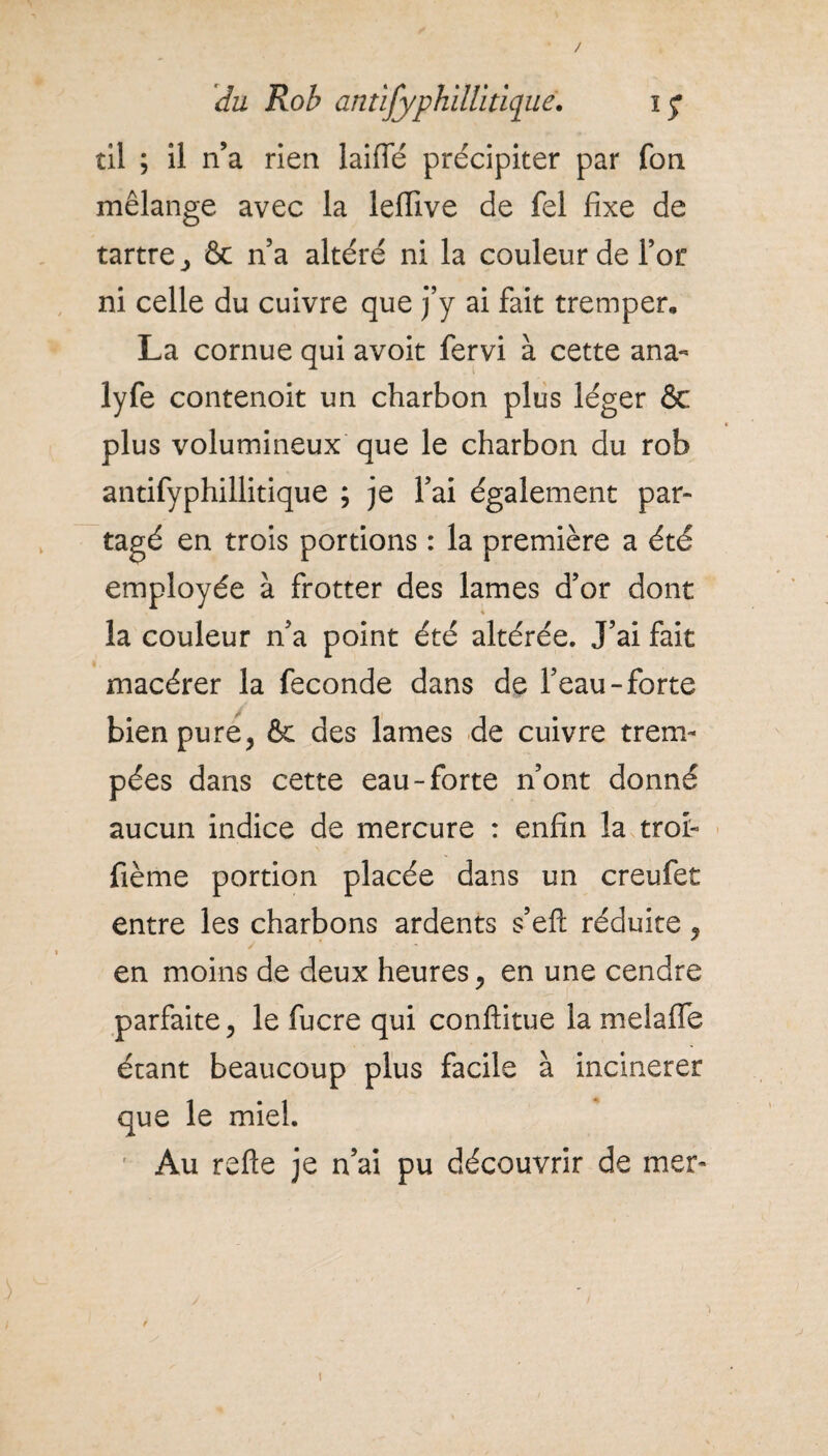 / du Rob antîfyphillidqué. ï£ til ; il n’a rien laiffé précipiter par fou mélange avec la leflive de fel fixe de tartre, & n’a altéré ni la couleur de l’or ni celle du cuivre que j’y ai fait tremper, La cornue qui avoit fervi à cette ana- lyfe contenoit un charbon plus léger ôc plus volumineux que le charbon du rob antifyphillitique ; je l’ai également par¬ tagé en trois portions : la première a été employée à frotter des lames d’or dont la couleur n’a point été altérée. J’ai fait macérer la fécondé dans de l’eau-forte bien pure, & des lames de cuivre trem¬ pées dans cette eau-forte n’ont donné aucun indice de mercure : enfin la troi- fième portion placée dans un creufet entre les charbons ardents s’eft réduite, en moins de deux heures, en une cendre parfaite, le fucre qui conftitue la melafle étant beaucoup plus facile à incinerer que le miel. ' Au refte je n’ai pu découvrir de mer- i