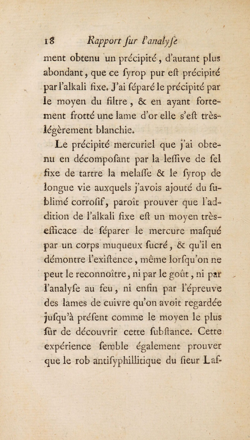 IÈ RapportJur Vanaiyje ment obtenu un précipité, d’autant plus abondant ? que ce fyrop pur eft précipité par l’alkali fixe. J’ai féparé le précipité par le moyen du filtre ? & en ayant forte¬ ment frotté une lame d’or elle s’eft très- légèrement blanchie0 Le précipité mercuriel que j’ai obte¬ nu en décompofant par la leffive de fel fixe de tartre la melafie & le fyrop de longue vie auxquels j’avois ajouté du fu- jblimé corrofif^ paroît prouver que l ad- dition de l’alkali fixe eft un moyen très- efficace de féparer le mercure mafqué par un corps muqueux fucré & qu’il en démontre l’exiftence , même lorfqu’on ne peut le reconnoître j ni par le goût ? ni par l’analyfe au feu, ni enfin par l’épreuve des lames de cuivre qu’on avoit regardée jufqu’à préfent comme le moyen le plus fur de découvrir cette fubftance. Cette expérience femble également prouver que le rob antifyphillitique du fieur Laf-