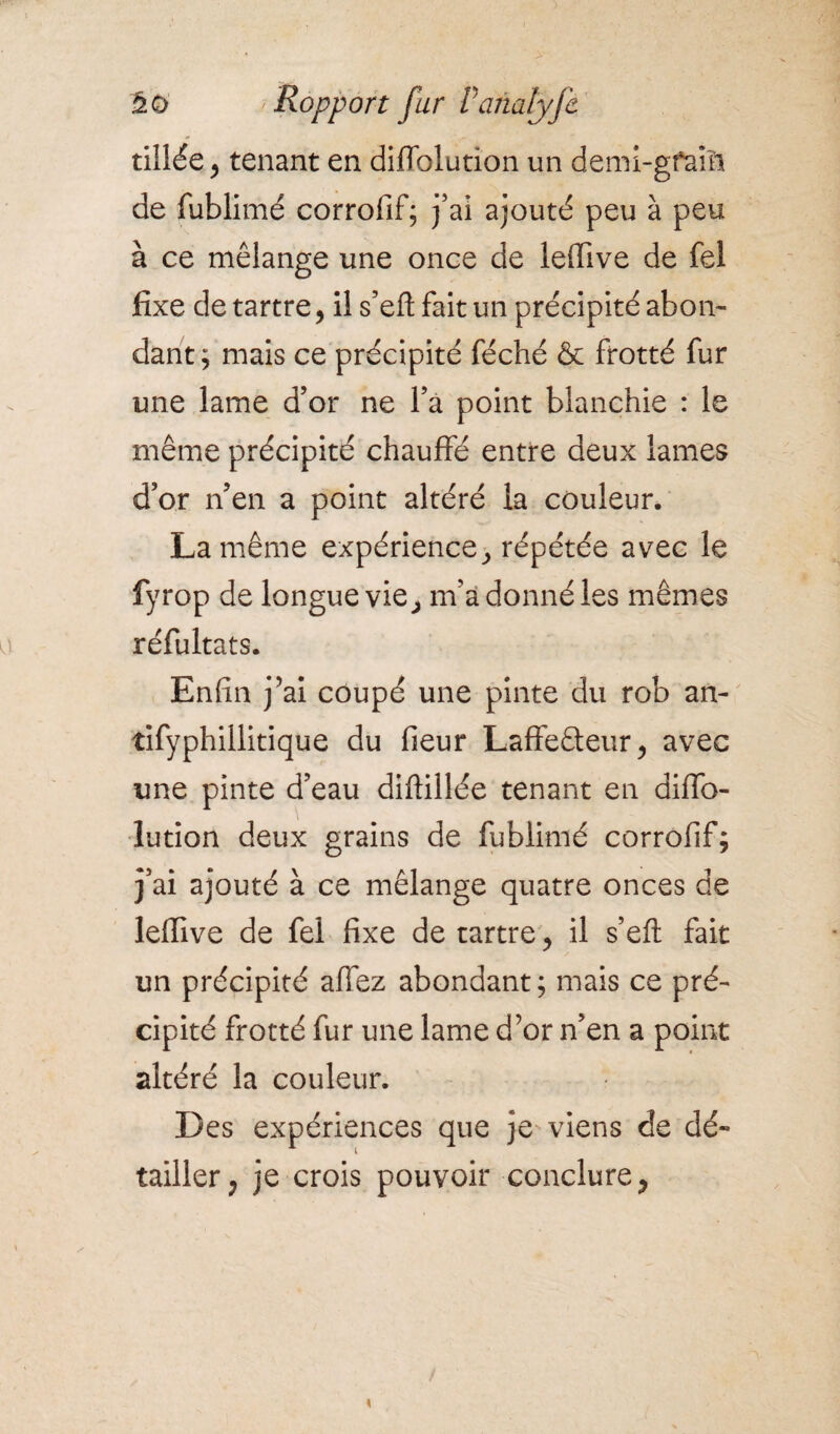 tillée, tenant en difTolution un demi-gfaiïi de fublimé corrofif; j’ai ajouté peu à peu à ce mélange une once de leffive de fel fixe de tartre, il s’efl: fait un précipité abon¬ dant; mais ce précipité féché & frotté fur une lame d’or ne fa point blanchie : le même précipité chauffé entre deux lames d’or n’en a point altéré la couleur. La même expérience, répétée avec le fyrop de longue vie, m’a donné les mêmes réfultats. Enfin j’ai coupé une pinte du rob an- tifyphillitique du fieur Laffeâeur, avec une pinte d’eau diffillée tenant en diffo- lution deux grains de fublimé corrofif; j’ai ajouté à ce mélange quatre onces de leffive de fel fixe de tartre, il s’efl: fait un précipité allez abondant; mais ce pré¬ cipité frotté fur une lame d’or n’en a point altéré la couleur. Des expériences que je viens de dé- tailler, je crois pouvoir conclure,