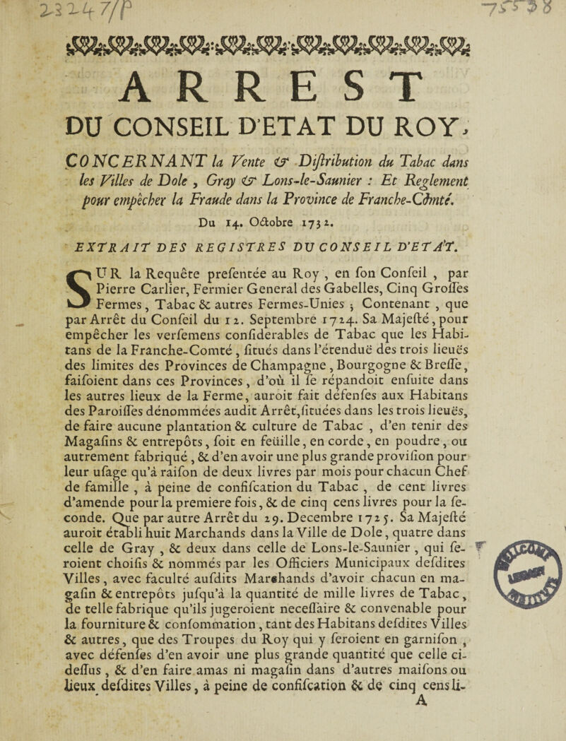 A R R E s T DU CONSEIL DETAT DU ROY. Concernant U Vente <3^ ^Dijlrihution du Tabac dans : les Villes de Dole , Gray <sr Lons4e-Saunier : Et Reglement pour empêcher U Fraude dans la Province de Franche-Cimté, Du 14. Odobre 1732. EXTRAIT DES REGISTRES DV C O NS EIL D'ET A'T. SU R la Requête prefentëe au Roy , en Ton Confeil , par Pierre Carlier, Fermier General des Gabelles, Cinq GrolTes Fermes, Tabac ôc autres Fermes-Unies j Contenant , que par Arrêt du Confeil du 12. Septembre 1714. Sa Majeffcé, pour empêcher les verfemens confiderables de Tabac que les FÎabi- tans de la Franche-Comté, lîtués dans Fétenduë des trois lieué's des limites des Provinces de Champagne, Bourgogne de Brelîè, faifoient dans ces Provinces, d’où il fe répandoic enfuite dans les autres lieux de la Ferme, auroit fait défenfes aux Flabitans des ParoilTes dénommées audit Arrêt,{ituées dans les trois lieué's, défaire aucune plantation & culture de Tabac , d’en tenir des Magafins de entrepôts, foit en feüille, en corde, en poudre, ou autrement fabriqué , de d’en avoir une plus grande provifîon pour leur ufage qu’à raifon de deux livres par mois pour chacun Chef de famille , à peine de confifeation du Tabac , de cent livres d’amende pour la première fois, & de cinq cens livres pour la fé¬ condé. Que par autre Arrêt du 29. Décembre 172 5. SaMajefté auroit établi huit Marchands dans la Ville de Dole, quatre dans celle de Gray , de deux dans celle de Lons-le-Saunier , qui fe- ^ roient choifis de nommés par les Officiers Municipaux defdites Villes, avec faculté aufdits Marehands d’avoir chacun en ma- gafin & entrepôts jufqu’à la quantité de mille livres de Tabac, de telle fabrique qu’ils jugeroient neceffaire de convenable pour la fourniture de confommation, tant des Habitans defdites Villes de autres, que des Troupes du Roy qui y feroient en garnifon , avec défenfes d’en avoir une plus grande quantité que celle ci- delTus , de d’en faire amas ni magafin dans d’autres maifons ou lieux defdites Villes, à peine de confifeation ôc de cinq censii-