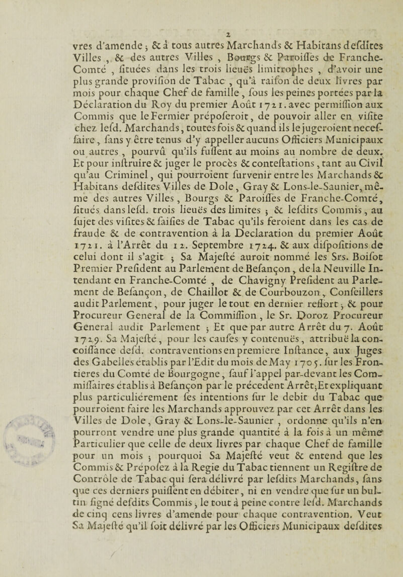 vres d’amende j 6c à tous autres Marchands 6c Habitans defdites Villes , 6c des autres Villes , Bourgs 6c Paroiffès ck Franche- Comté , lîcuées dans les trois lieuê's limitrophes , d’avoir une plus grande provifîon de Tabac , qu’à raifon de deux livres par mois pour chaque Chef de famille , fous les peines portées parla Déclaration du Roy du premier Août 1721. avec permifîîon aux Commis que le Fermier prépoferoit, de pouvoir aller en vilîte chez lefd. Marchands, toutes fois 6c quand ils lejugeroientnecef. faire, fans y être tenus d’y appeller aucuns Officiers Municipaux ou autres , pourvu qu’ils fullent au moins au nombre de deux. Et pour inftruireêc juger le procès 6c conteftations , tant au Civil qu’au Criminel, qui pourroient furvenir entre les Marchands6c Habitans defdites Villes de Dole, Gray 6c Lons-le-Saunier,mê¬ me des autres Villes, Bourgs 6c Paroillès de Franche-Comté, litués dans lefd. trois lieues des limites j 6c lefdits Commis, au fujet des vifîtes 6c failles de Tabac qu’ils feroient dans les cas de fraude 6c de contravention à la Déclaration du premier Août 1711. à l’Arrêt du 12. Septembre 1724. 6c aux difpolîtions de celui dont il s’agit j Sa Majefté auroit nommé les Srs. Boifot Premier Prelîdent au Parlement deBefançon, de la Neuville In¬ tendant en Franche-Comté , de Chavigny Prelîdent au Parle¬ ment de Befançon, de Chaillot 6c de Courbouzon Confeillers audit Parlement, pour juger le tout en dernier reflort j 6c pour Procureur General de la Commilîîon , le Sr. Doroz Procureur General audit Parlement j Et que par autre Arrêt du 7. Août 1729. Sa Majefté, pour les caufes y contenues, attribue la con- coiûànce defd. contraventions en première Inftance, aux Juges des Gabelles établis par l’Edit du mois de May 1705. furies Fron¬ tières du Comté de Bourgogne, fauf Tappel par-devant les Corn- milfaires établis à Befançon parle précèdent Arrêt jEt expliquant plus particuliérement fes intentions fur le débit du Tabac que pourroient faire les Marchands approuvez par cet Arrêt dans les Villes de Dole, Gray 6c Lons-le-Saunier , ordonne qu’ils n’en pourront vendre une plus grande quantité à la fois à un même^ Particulier que celle de deux livres par chaque Chef de famille pour un mois 5 pourquoi Sa Majefté veut 6c entend que les Commis 6c Prépolez àlaRegie du Tabac tiennent un Regiftre de Contrôle de Tabac qui fera délivré par lefdits Marchands, fans que ces derniers puifl'ent en débiter, ni en vendre que fur un bul- tin ligné defdits Commis j le tout à peine contre leld. Marchands de cinq cens livres d’amende pour chaque contravention. Veut Sa Majefté qu’il foit délivré par les Officiers Municipaux defdites