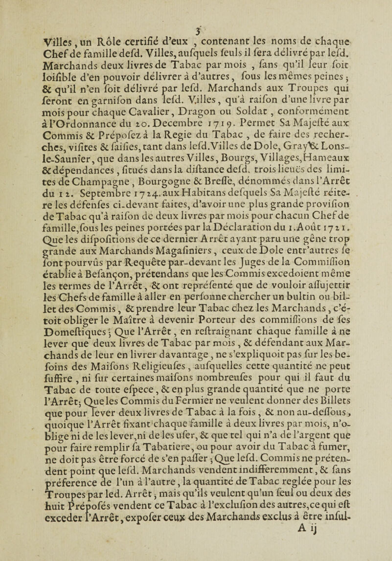 Villes ,nn Rôle certifié d*eux , contenant les noms de chaque Chef de famille defd. Villes, aufquels feuls il fera délivré par lefd. Marchands deux livres de Tabac par mois , fans qu’il leur foie loifible d’en pouvoir délivrer à d’autres, fous les mêmes peines j & qu’il n’en foit délivré par lefd. Marchands aux Troupes qui feront en garni fon dans lefd. Villes, qu’à raifon d’une livre par mois pour chaque Cavalier, Dragon ou Soldat, conformément à l’Ordonnance du zo. Décembre 1719. Permet Sa Majedé aux Commis & Prépofezà la Regie du Tabac , de faire des .recher- ches, vifites &: faifies, tant dans lefd.Villes de Dole, Gray^ Lons- le-Saunier, que danslesautres Villes, Bourgs, Villages,Hameaux & dépendances , fitués dans la diftance defd. trois lieues des limi¬ tes de Champagne , Bourgogne àc Brefle, dénommés dans l’Arrêt du I Z. Septembre i7z4.auxHabitansdefquels SaMajefié réité¬ ré les défenfes ci-devant faites, d’avoir une plus grande provifion de Tabac qu’à raifon de deux livres par mois pour chacun Chef de famille,fous les peines portées par la Déclaration du i.Aoûc 17Z i. Que les difpofitions de ce dernier Arrêt ayant paru une gêne trop grande aux Marchands Magafiniers, ceux de Dole entr’autres fe font pourvus par Requête par-devant les Juges de la Commifiîon établie à Befançon, prétendans que les Commis excedoient même les termes de l’Arrêt, & ont repréfenté que de vouloir allujettir les Chefs de famille à aller en perfonne chercher un bultin ou bil¬ let des Commis, & prendre leur Tabac chez les Marchands, c’e- toit obliger le Maître à devenir Porteur des commifiions de fes Domeftiques • Que l’Arrêt, en reftraignant chaque famille à ne lever que deux livres de Tabac par mois, & défendant aux Mar¬ chands de leur en livrer davantage, ne s’expliquoit pas fur les be- foins des Maifons Religieufes , aufquelles cette quantité ne peut fuffire , ni fur certaines maifons nombreufes pour qui il faut du Tabac de toute efpece, &enplus grande quantité que ne porte l’Arrêt J Que les Commis du Fermier ne veulent donner des Billets que pour lever deux livres de Tabac à la fois, & non au-defibus, quoique l’Arrêt fixantxhaque famille à deux livres par mois, n’o¬ blige ni de les lever,ni de les nfer, &: que tel qui n’a de l’argent que pour faire remplir fa Tabatière, ou pour avoir du Tabac à fumer, ne doit pas être forcé de s’en pafiTer-, Que lefd. Commis ne préten¬ dent point que lefd. Marchands vendent indifféremment, & fans préférence de l’un à l’autre, la quantité de Tabac réglée pour les Troupes par led. Arrêt j mais qu’ils veulent quhm feul ou deux des huit Prépofés vendent ce Tabac à l’exclufion des autres,cequi eft exceder l’Arrêt, expofer ceux des Marchands exclus à être inful-
