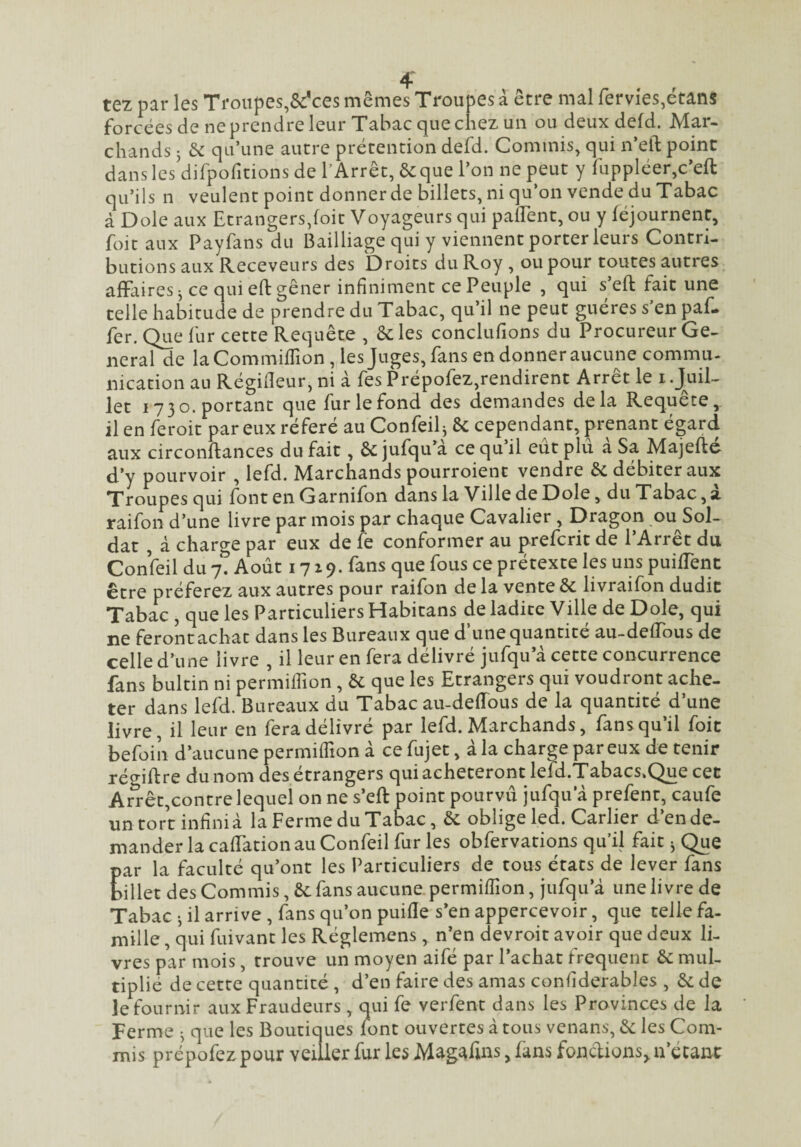 tez par les Troupes,&*ces mêmes Troupes à être mal fervieSjétans forcées de ne prendre leur Tabac que chez un ou deux defd. Mar¬ chands 3 de qu’une autre prétention defd. Commis, qui n’eft point dans les dirpofitions de l’Arrêt, ôcque l’on ne peut y ruppléer,c’eft qu’ils n veulent point donner de billets, ni qu’on vende du Tabac à Dole aux Etrangers,foit Voyageurs qui palTent, ou y féjournent, foie aux Payfans du Bailliage qui y viennent porter leurs Contri¬ butions aux Receveurs des Droits du Roy , ou pour toutes autres affaires 3 ce qui eft gêner infiniment ce Peuple , qui s’eft fait une telle habitude de prendre du Tabac, qu’il ne peut guéres s’en paf- fer. Que fur cette Requête , 6c les conclufions du Procureur Ge- neralde laCommifTion , les Juges, fans en donner aucune commu- nication au Régideur, ni à fes Prépofez,rendirent Arrêt le i .J^uiL let 1730. portant que furlefond des demandes delà Requête,, il en feroit par eux référé au Confeil3 6c cependant, prenant égard aux circonftances du fait, 6c jufqu’a ce qu il eut plu a Sa Majefte d’y pourvoir , lefd. Marchands pourroienc vendre 6c débiter aux Troupes qui fontenGarnifon dans la Ville de Dole, du Tabac, à raifon d’une livre par mois par chaque Cavalier , Dragon ou Sol¬ dat , à charge par eux de fe conformer au preferit de l’Arrêt du Confeil du yt Août 17 2 9. fans que fous ce prétexte les uns puiffent être préferez aux autres pour raifon de la vente 6c livraifon dudit Tabac , que les Particuliers Habitans de ladite Ville de Dole, qui ne feront achat dans les Bureaux que d’une quantité au-deffous de celle d’une livre , il leur en fera délivré jufqu’à cette concurrence fans bultin ni permiffion , 6c que les Etrangers qui voudront ache¬ ter dans lefd. Bureaux du Tabac au-deiïous de la quantité d’une livre, il leur en fera délivré par lefd. Marchands, fans qu’il foit befoin d’aucune permiffion à cefujet, àla charge par eux détenir rét^iftre du nom des étrangers qui achèteront lefd.Tabacs.Que cet Ar^êt,contre lequel on ne s’eft point pourvu jufqu’à prefent, caufe un tort infini à la Ferme du Tabac, 6c oblige led. Carlier d’en de¬ mander la caffation au Confeil fur les obfervations qu’il fait 3 Que par la faculté qu’ont les Particuliers de tous états de lever fans billet des Commis, 6c fans aucune permiffion, jufqu’à une livre de Tabac 3 il arrive, fans qu’on puifle s’en appercevoir, que telle fa¬ mille , qui fuivant les Réglemens , n’en devroit avoir que deux li¬ vres par mois, trouve un moyen aifé par l’achat frequent 6c mul¬ tiplié de cette quantité , d’en faire des amas confiderables , 6c de le fournir aux Fraudeurs, qui fe verfent dans les Provinces de la Ferme 3 que les Boutiques font ouvertes à tous venans, 6c les Com¬ mis prépofez pour veiller fur les Magafins, fans fondions, n’écanc