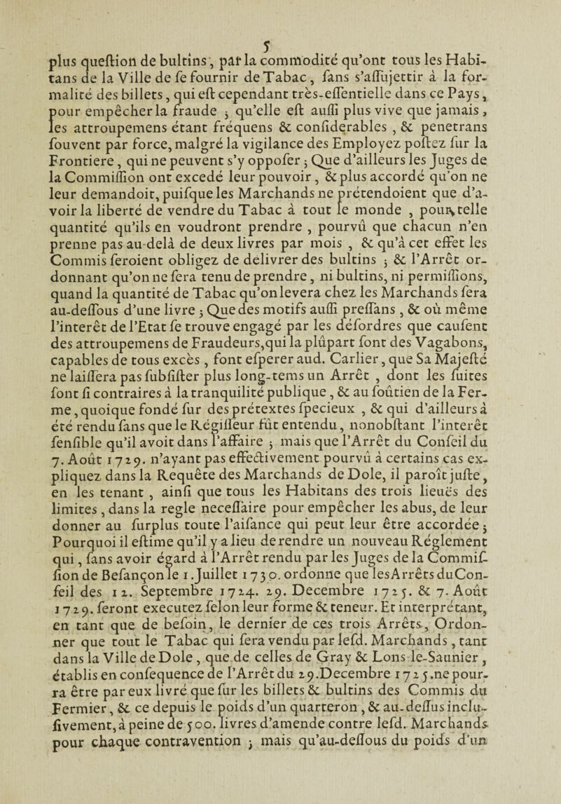plus queflioii de bultins, pat* la commodité qu’ont tous les Habi- tans de la Ville de fe fournir de Tabac, fans s’aiTujettir à la for¬ malité des billets, qui eft cependant très-elTentielle dans ce Pays, pour empêcher la fraude j qu’elle efl: auffi plus vive que jamais, les attroupemens étant fréquens èc coniiderables , êc penetrans foLivent par force, malgré la vigilance des Employez poftez fur la Frontière, qui ne peuvent s’y oppofer 3 Que d’ailleurs les Juges de la Commiiîîon ont excedé leur pouvoir, &plus accordé qu’on ne leur demandoit, puifqueles Marchands ne prétendoient que d’a¬ voir la liberté de vendre du Tabac à tout le monde , poui\ telle quantité qu’ils en voudront prendre , pourvu que chacun n’en prenne pas au-delà de deux livres par mois , & qu’à cet effet les Commis feroient obligez de délivrer des bultins 3 &; l’Arrêt or¬ donnant qu’on ne fera tenu de prendre, ni bultins, ni permiffions, quand la quantité de Tabac qu’on lèvera chez les Marchands fera au-delTous d’une livre 5 Que des motifs auffi prefTans, & où même l’intérêt de l’Etat fe trouve engagé par les défordres que caiifenc des attroupemens de Fraudeurs,qui la plupart font des Vagabons, capables de tous excès, font efperer aud. Carlier, que Sa Majeflé nelailTerapasfubfîfter plus long-temsun Arrêt , dont les fuites font fi contraires à la tranquilité publique, & au foûtien de la Fer¬ me, quoique fondé fur des prétextes fpecieux , 6c qui d’ailleurs à été rendu fans quels Régilïèur fût entendu, nonobftant l’intérêt fenlible qu’il avoit dans l’affaire 3 mais que l’Arrêt du Confeil du 7. Août 1729. n’ayant pas effedivement pourvû à certains cas ex¬ pliquez dans la Requête des Marchands de Dole, il paroîtjufte, en les tenant , ainfî que tous les Habitans des trois lieues des limites, dans la réglé necefîàire pour empêcher les abus, de leur donner au furplus toute l’aifance qui peut leur être accordée j Pourquoi il eflime qu’il y a lieu de rendre un nouveau Réglement qui, fans avoir égard à l’Arrêt rendu par les Juges de la Commif. lion de Befançonle i .Juillet 1730. ordonne que les Arrêts duCon- feil des II. Septembre 1724. 19. Décembre 1725. 6c 7. Août 1729. feront executez félon leur forme 6c teneur. Et interprétant, en tant que de befoin, le dernier de ces trois Arrêts, Ordon¬ ner que tout le Tabac qui fera vendu par lefd. Marchands, tant dans la Ville de Dole, que de celles de Gray 6c Lons-le-Saunier, établis en confequence de l’Arrêt du 2 9.Décembre 172 5.ne pour¬ ra être par eux livré que fur les billets 6c bultins des Commis du Fermier, 6c ce depuis le poids d’un quarteron , 6c au-defTus indu- fivement,àpeinede 500. livres d’amende contre lefd. Marchands pour chaque contravention j mais qu’au-deflous du poids d\m