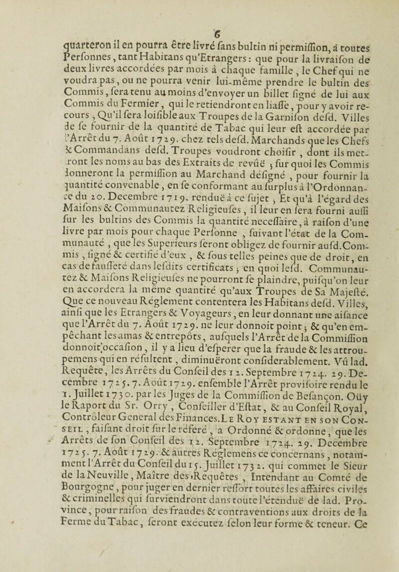 quifteron il en poum être livré fans buldn ni permiffion, à toutes Perfonnes,tantHabicansqu’Etrangers: que pour Jalivraifon de deux livres accordées par mois à chaque famille , le Chef qui ne voudra pas, ou ne pourra venir lui-même prendre le bultin des Commis, fera tenu au moins d’envoyer un billet fignë de lui aux Commis du Fermier, qui le retiendront en lialTe, pour y avoir re¬ cours , Qii’il fera loifible aux Troupes de la Garnifon defd. Villes de fe fournir de la quantité de Tabac qui leur eft accordée par l’Arrêt du 7. Août 1729. chez tels defd. Marchands que les Chefs ?cCommandans defd. Troupes voudront choifîr , dont ilsmet- .ront les noms au bas des Extraits de revue 5 fur quoi les Commis donneront la permiffion au Marchand déhgné , pour fournir la pantité convenable , en fe conformant au furplus à l’Ordonnan- :edu 20. Décembre 1719. renduëà ce fujet j Et qu a l’égard des Maifons & Communautez Religieufes , il leur en fera fourni aulfi fur les bnltins des Commis la quantiténeceffaire,à raifon d’une livre par mois pour chaque Perfonne , fuivant l’état delà Com¬ munauté , que les Supérieurs feront obligez de fournir aufd.Com¬ mis , figné èc certifié d’eux , & fous telles peines que de droit, en cas defauiïeté dans lefdits certificats j en quoi lefd. Communau¬ tez êc Maifons Religieufes ne pourront fe plaindre, puifqu’on leur en accordera la même quantité qu’aux Troupes de Sa Majeidé, (^le ce nouveau Réglement contentera les Habitans defd. Villes, ainfi que les Etrangers de Voyageurs, en leur donnant une aifance que l’Arrêt du 7, Août 1729. ne leur donnoit point j & qu’en em¬ pêchant les amas & entrepôts, aufquels l’Arrêt delà Commiffion donnoifoccafion, il y a lieu d’efperer que la fraude & les attrou- pemens qui en réfultent, diminueront confiderablement. Vûlad. Requete, les Arrêts du Confeil des i 2. Septembre 1724. 29. Dé¬ cembre 1725. 7. Août 1729. enfemble l’Arrêt provifoire rendu le 1. Juillet 1730. par les Juges de la Commifiion de Befançon. Oüy leRaportdu Sr. Orry , Confeiller d’Eflat, ôc au Confeil Royal, Controleur General des Finances.Le Roy estant en son Con¬ seil , faifant droit fur leréferé , a Ordonné Cordonne, que les Arrêts de fon Confeil des 12. Septembre 1724. 29. Décembre 1725. 7. Août 1729. êcautres Réglemens ce concernans , notam¬ ment 1 Arrêt du Confeil du 15. Juillet 173 2. qui commet le Sieur de laNeuville, Maître desiRequêtes , Intendant au Comté de Bourgogne , pour juger en dernier relTorr toutes les affaires civiles & criminelles qui furviendront dans toute rétenduc de lad. Pro¬ vince, pour raifon des fraudes & contraventions aux droits de la Ferme diiTabac, feront exécutez félon leur forme & teneur. Ce