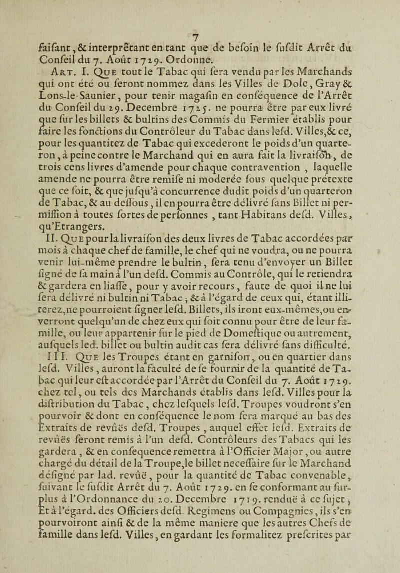 7 faifanc ,& interprétant en tant que de befoin le fufdit Arrêt du Confeil du 7. Août 1729. Ordonne. Art. I. Que tout le Tabac qui fera vendu parles Marchands qui ont été ou feront nommez dans les Villes de Dole, Gray 6c Lons-le-Saunier, pour tenir magalîn en conféquence de TArrêt du Confeil du 29. Décembre 1725. ne pourra être par eux livré que fur les billets 6c bultins des Commis du Fermier établis pour faire les fonctions du Contrôleur du Tabac dans lefd. Villes,6c ce, pour les quantitez de Tabac qui excéderont le poids d’un quarte¬ ron , à peine contre le Marchand qui en aura fait la livraifôh, de trois cens livres d’amende pour chaque contravention , laquelle amende ne pourra être remife ni modérée fous quelque prétexte que ce foit, 6c que jufqu’à concurrence dudit poids d’un quarteron de Tabac, 6c au delîbus j il en pourra être délivré fans Billet ni per- milîîonà toutes fortes de perlonnes , tant Habitans defd. Villes, qu’Etrangers. IL QuEpourlalivraifon des deux livres de Tabac accordées par mois à chaque chef de famille, le chef qui ne voudra, ou ne pourra venir lui-même prendre lebultin, fera tenu d’envoyer un Billet ligné de fa main à l’un defd. Commis au Contrôle, qui le retiendra 6c gardera en lialTe, pour y avoir recours, faute de quoi ilne lui fera délivré ni bultin ni Tabac ^ Sc à l’égard de ceux qui, étant illi- cerez,ne pourroient ligner lefd. Billets, ils iront eux-mêmes,ou enr verront quelqu’un de chez eux qui foit connu pour être de leur fa¬ mille, ou leur appartenir fur le pied de Domellique ou autrement, aufquels îed. billet ou bultin audit cas fera délivré fans difficulté. 11 L Que les Troupes étant en garnifon, ou en quartier dans lefd. Villes , auront la faculté de fe fournir de la quantité de Ta¬ bac qui leur ell accordée par l’Arrêt du Confeil du 7. Août 1729. chez tel, ou tels des Marchands établis dans lefd. Villes pour la diftribution du Tabac , chezlefquels lefd.Troupes voudront s’en pourvoir 6c dont en conféquence le nom fera marqué au bas des Extraits de revues defd. Troupes , auquel effet ield. Extraits de revues feront remis à l’un defd. Contrôleurs des Tabacs qui les gardera , 6c en confequence remettra à l’Officier Major, ou autre chargé du détail de laTroupe,le billet neceffaire fur le Marchand défigné par lad. revue , pour la quantité de Tabac convenable, fuivant le fufdit Arrêt du 7. Août 17 2 9. en fe conformant au fur- plus à l’Ordonnance du 20. Décembre 1719. rendue à ce fujet ^ Et à l’égard, des Officiers defd. Regimens ou Compagnies, ils s’en pourvoiront ainlî 6c de la même maniéré que les autres Chefs de famille dans lefd. Villes, en gardant les formalitez prefcrices par