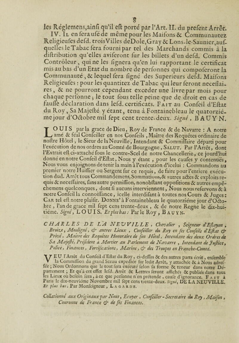 les Rëglemeiis,amn qu’il eft porté par l’Art. II. du prefeiit Arrêt. IV. Il enferauféde même pour les Maifons & Communaucez Religieufes defd. troisVilles deDoIe,Gray êc Lons-Ie-Saunier,aur. quelles le Tabac fera fourni par tel des Marchands commis’à la diftribution qu’elles aviferont fur les billets d’un defd. Commis Contrôleur, qui ne les lignera qu’en lui rapportant le certificat mis au bas d’un Etat du nombre de perfonnes qui compoferont la Communauté ,& lequel fera ligné des Supérieurs deld. Maifons Religieufes : pour les quantitez de Tabac qui leur feront necelîai- res, & ne pourront cependant exceder une livre par mois pour chaque perfonne ^ le tout fous telle peine que de droit en cas de faulTè déclaration dans lefd. certificats. Fait au Confeil d’Ellat du Roy, Sa Majefté y étant, tenu à Fontainebleau le quatorziè¬ me jour d’Odobre mil fept cent trente-deux. Signé , B AU Y N. LOUIS parla grâce de Dieu, Roy de France & de Navarre : A notre amé 6c féal Confeiller en nos Confeils , Maître des Requêtes ordinaire de noltre Hôtel, le Sieur de la Neuville, Intendant 6c CommilTaire départi pour l’exécution de nos ordres au Comté de Bourgogne, Salut. Par l’Arrêt, dont l’Extrait eft ci-attaché fous le contre-Scel de notre Chancellerie , ce jourd’hui donné en notre Confeil d’Eftat, Nous y étant , pour les caufes y contenues, Nous vous enjoignons de tenir la main à l’exécution d’icelui : Commandons au premier notre Huiflîer ou Sergent fur ce requis, de faire pour l’entiere exécu¬ tion dud. Arrêt tous Commandemens,Sommatiuns,& autres aétès 6c exploits re¬ quis 6c neceflaires, fans autre permifïîon, nonobflant oppofitions 6c autres empê- chemens quelconques, dont fi aucuns interviennent. Nous nous refervons 6c à notre Confeil la connoiflTance, icelle interdifant à toutes nos Cours 6c Juges : Car tel eft notre plaifir. Donne’ à Fontainebleau le quatorzième jour d’Odo¬ bre , l’an de grâce mil fept cens trente-deux , <Sc de notre Régné le dix-hui¬ tième. Signé, LOUIS. Eteins bas : Par le Roy , B A u Y N. CHARLES DE LA NE XJ V IL L E , Chevalier , Seigneur dEjlayon , Broiz,e, Mouligné^ & autre! Lieux , Confeiller du Roy en fes Confeils d'Eflat & Privé, Majtre des Requêtes Honoraire de fon Hôtel, Intendant des deux Ordres de Sa Ma]eflé, Préfident a Mortier au Parlement de Navarre , Intendant de pufiicCt Police, Finances, Fortifications, Marine, & des Trouves en Franche-Comté. VEU l’Arrêt du Confeil d'Eftat du Roy, ci-defTus & des autres parts écrit, enfemble la Comniiflion du grand Sceau expédiée fur ledit Arrêt, y attachée &; à Nous adref- fée ; Nous Ordonnons que le tout fera exécuté félon fa forme & teneur dans notre Dé¬ partement ; Et qu’à cet effet lefd. Arrêt ôc Lettres feront affichés ôc publiés dans tous les Lieux où befoin fera, à ce que perfonne n’en prétende , caufe d’ignorance. Fait à Pans le dix-neuviéme Novembre mil fept cens trente-deux. Signé, DE LA NEU’V'ILLE. Et plus bus, Par Monfeigneur , L a g a r d e. Collationné aux Originaux par Nous, Ecuyer , Confiillcr - Secrétaire du Roy, Maifon , Couronne de France ^ de fs Finances.