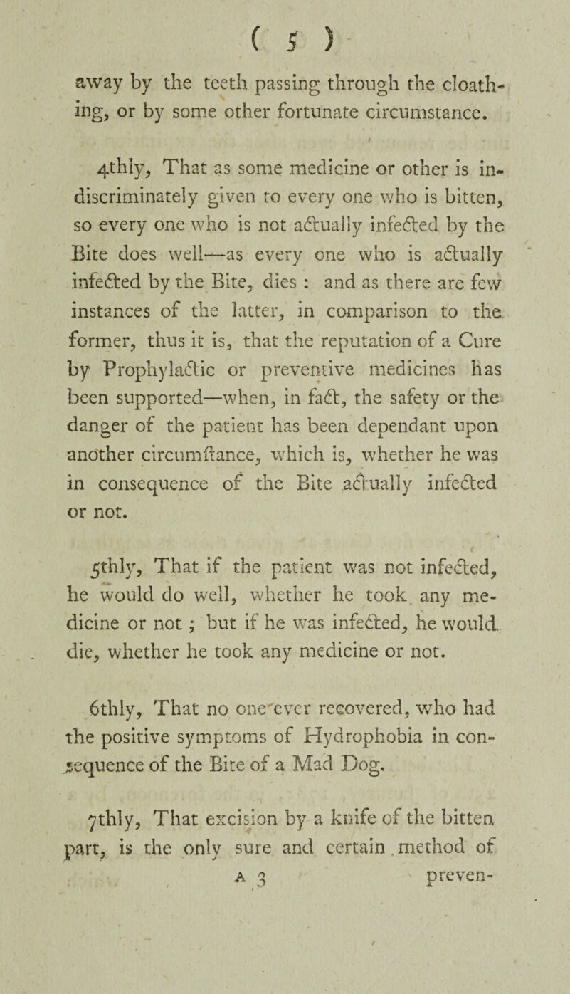 , i •away by the teeth passing through the cloath- ing, or by some other fortunate circumstance. 4thly, That as some medicine or other is in¬ discriminately given to every one who is bitten, so every one who is not actually infeded by the Bite does well—as every one who is actually infeded by the Bite, dies : and as there are few instances of the latter, in comparison to the former, thus it is, that the reputation of a Cure by Prophylactic or preventive medicines has been supported—when, in fad, the safety or the danger of the patient has been dependant upon another circumfrance, which is, whether he was in consequence of the Bite adually infeded or not. 5thly, That if the patient was not infeded, he would do well, whether he took any me¬ dicine or not; but if he was infeded, he would, die, whether he took any medicine or not. 6thly, That no one'ever recovered, who had the positive symptoms of Hydrophobia in con¬ sequence of the Bite of a Mad Dog. 7thly, That excision by a knife of the bitten part, is the only sure and certain method of a 3 ' proven-