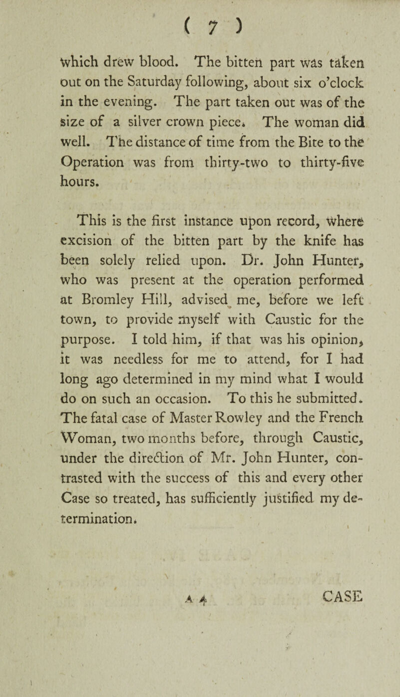 Which drew blood. The bitten part was taken out on the Saturday following, about six o’clock in the evening. The part taken out was of the size of a silver crown piece. The woman did well. The distance of time from the Bite to the Operation was from thirty-two to thirty-five hours. t t f This is the first instance upon record, where excision of the bitten part by the knife has been solely relied upon. Dr. John Hunter* who was present at the operation performed at Bromley Hill, advised me, before we left town, to provide myself with Caustic for the purpose. I told him, if that was his opinion* it was needless for me to attend, for I had long ago determined in my mind what I would do on such an occasion. To this he submitted. The fatal case of Master Rowley and the French Woman, two months before, through Caustic* under the dire&ion of Mr. John Hunter, con¬ trasted with the success of this and every other Case so treated, has sufficiently justified my de¬ termination* CASE a?