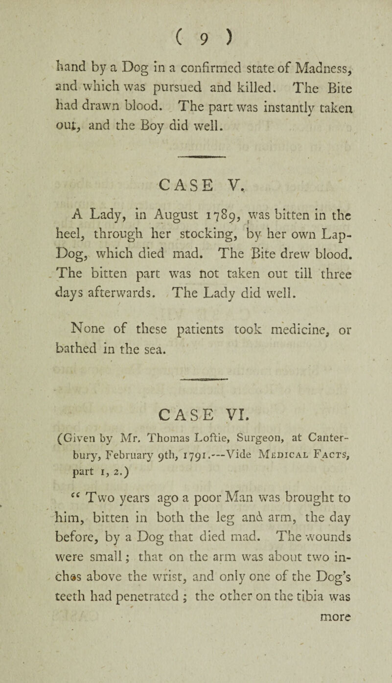 band by a Dog in a confirmed state of Madness, and which was pursued and killed. The Bite had drawn blood. The part was instantly taken out, and the Boy did well. CASE V, A Lady, in August 1789, was bitten in the heel, through her stocking, by her own Lap- Dog, which died mad. The Bite drew blood. The bitten part was not taken out till three days afterwards. The Lady did well. None of these patients took medicine, or bathed in the sea. CASE VI. (Given by Mr. Thomas Loftie, Surgeon, at Canter¬ bury, February 9th, 1791.---Vide Medical Facts, part 1, 2.) “ Two years ago a poor Man was brought to him, bitten in both the leg and arm, the day before, by a Dog that died mad. The wounds were small; that on the arm was about two in¬ ches above the wrist, and only one of the Dog’s teeth had penetrated ; the other on the tibia was more