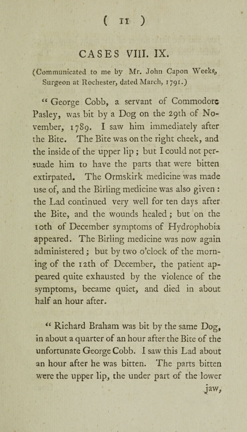 CASES VIII. IX. (Communicated to me by Mr. John Capon Weeks,, Surgeon at Rochester, dated March, 1791.) cc Georee Cobb, a servant of Commodore Pasley, was bit by a Dog on the 29th of: No¬ vember, 1789. I saw him immediately after the Bite. The Bite was on the right cheek, and the inside of the upper lip ; but I could not per¬ suade him to have the parts that were bitten extirpated. The Ormskirk medicine was made use of, and the Birling medicine was also given : the Lad continued very well for ten days after the Bite, and the wounds healed; but on the 10th of December symptoms of Hydrophobia appeared. The Birling medicine was now again administered ; but by two o’clock of the morn¬ ing of the 12th of December, the patient ap¬ peared quite exhausted by the violence of the symptoms, became quiet, and died in about half an hour after. “ Richard Braham was bit by the same Dog, in about a quarter of an hour after the Bite of the unfortunate George Cobb. I saw this Lad about an hour after he was bitten. The parts bitten were the upper lip, the under part of the lower jaw. 1