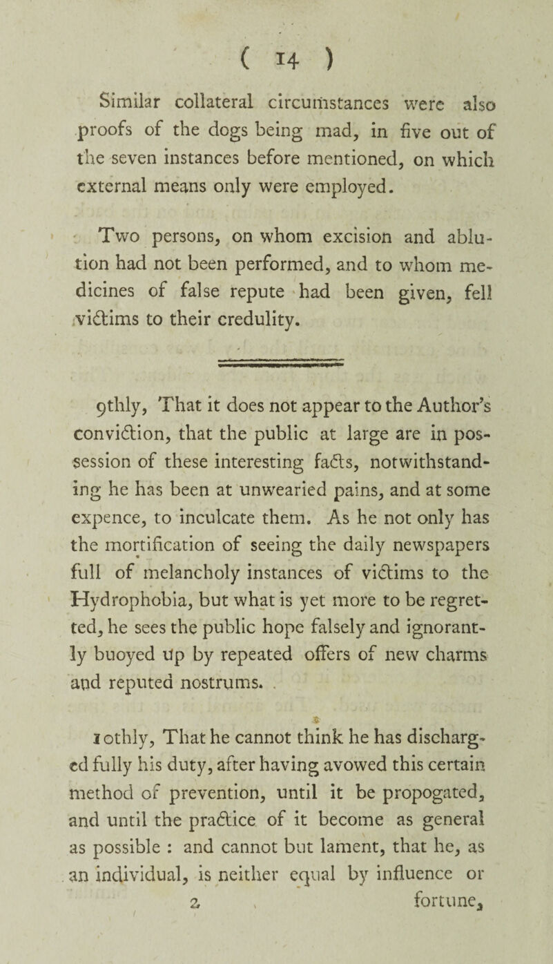Similar collateral circumstances were also proofs of the dogs being mad, in five out of the seven instances before mentioned, on which external means only were employed. Two persons, on whom excision and ablu¬ tion had not been performed, and to whom me¬ dicines of false repute had been given, fell victims to their credulity. 9thly, That it does not appear to the Author’s conviction, that the public at large are in pos¬ session of these interesting faCts, notwithstand¬ ing he has been at unwearied pains, and at some expence, to inculcate them. As he not only has the mortification of seeing the daily newspapers full of melancholy instances of victims to the Hydrophobia, but what is yet more to be regret¬ ted, he sees the public hope falsely and ignorant¬ ly buoyed Up by repeated offers of new charms and reputed nostrums. • $■ lothly, That he cannot think he has discharg¬ ed fully his duty, after having avowed this certain method of prevention, until it be propogated, and until the practice of it become as general as possible : and cannot but lament, that he, as an individual, is neither equal by influence or z > fortune.