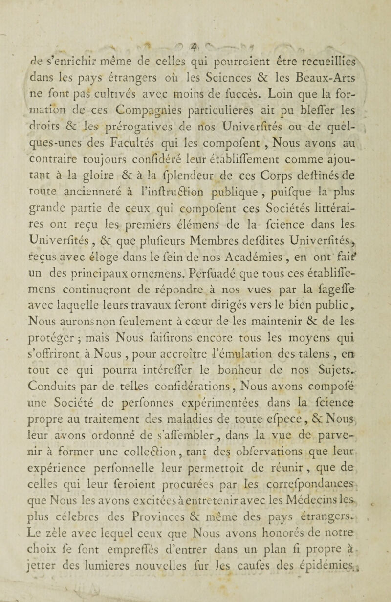 de s’enrichir même de celles qui pourraient être recueillies dans les pays étrangers où les Sciences & les Beaux-Arts ne font pas cultivés avec moins de fuccès. Loin que la for¬ mation de ces Compagnies particulières ait pu bleffer les droits & les prérogatives de nos Univerfïtés ou de quel¬ ques-unes des Facultés qui les compolent , Nous avons au contraire toujours confédéré leur établiffement comme ajou¬ tant à la gloire 8e à la fplendeur de ces Corps deftinés de toute ancienneté à l’inflméHon publique , puifque la plus grande partie de ceux qui compolent ces Sociétés littérai¬ res ont reçu les premiers élémens de la fcience dans les Univerfïtés , 8e que pîulieurs Membres defdites Universités* reçus avec éloge dans le fein de nos Académies, en ont fait' un des principaux ornemens. Perfuadé que tous ces établiffe- mens continueront de répondre à nos vues par la fagelfe avec laquelle leurs travaux feront dirigés vers le bien public. Nous auronsnon feulement à cœur de les maintenir & de les protéger } mais Nous failirons encore tous les moyens qui s’offriront à Nous , pour accroître l’émulation des talens , en tout ce qui pourra intérelîer le bonheur de nos Sujets- Conduits par de telLes considérations, Nous avons compofé une Société de perfonnes expérimentées dans la fcience propre au traitement des maladies de toute efpece, 8e Nous leur avons ordonné de s’aflembler,, dans la vue de parve¬ nir à former une colleélion, tant des obfervations que leur expérience perfonnelie leur permettoit de réunir , que de celles qui leur feroient procurées par les correspondances que Nous les avons excitées à entretenir avec les Médecins les plus célébrés des Provinces 8c même des pays étrangers- Le zèle avec lequel ceux que Nous avons honorés de notre choix fe font empreffés d’entrer dans un plan fi propre à jetter des lumières nouvelles fur les caufes des épidémies.