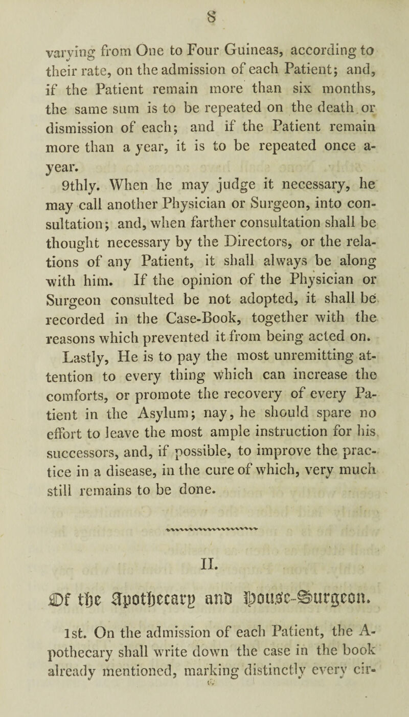 varving from One to Four Guineas, according to their rate, on the admission of each Patient; and, if the Patient remain more than six months, the same sum is to be repeated on the death or dismission of each; and if the Patient remain more than a year, it is to be repeated once a- year. 9thly. When he may judge it necessary, he may call another Physician or Surgeon, into con- sultation; and, when farther consultation shall be thought necessary by the Directors, or the rela¬ tions of any Patient, it shall always be along with him. If the opinion of the Physician or Surgeon consulted be not adopted, it shall be recorded in the Case-Book, together with the reasons which prevented it from being acted on. Lastly, He is to pay the most unremitting at¬ tention to every thing which can increase the comforts, or promote the recovery of every Pa¬ tient in the Asylum; nay, he should spare no effort to leave the most ample instruction for his. successors, and, if possible, to improve the prac¬ tice in a disease, in the cure of which, very much still remains to be done. II. Df tf}c 0pot|)ecarf) ants l£ougc-@>urgcon. 1st. On the admission of each Patient, the A- pothecary shall write down the case in the book already mentioned, marking distinctly every cir- tv