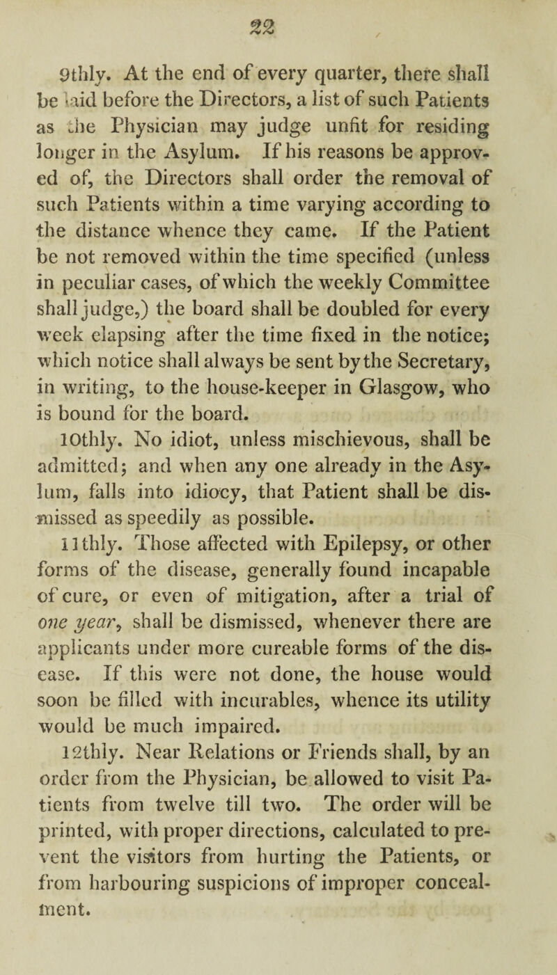 / 9thly. At the end of every quarter, there shall be laid before the Directors, a list of such Patients as die Physician may judge unfit for residing longer in the Asylum, If his reasons be approv¬ ed of, the Directors shall order the removal of such Patients within a time varying according to the distance whence they came. If the Patient be not removed within the time specified (unless in peculiar cases, of which the weekly Committee shall judge,) the board shall be doubled for every week elapsing after the time fixed in the notice; which notice shall always be sent by the Secretary, in writing, to the house-keeper in Glasgow, who is bound for the board. lOthly. No idiot, unless mischievous, shall be admitted; and when any one already in the Asy¬ lum, falls into idiocy, that Patient shall be dis¬ missed as speedily as possible. 11 thly. Those affected with Epilepsy, or other forms of the disease, generally found incapable of cure, or even of mitigation, after a trial of one year, shall be dismissed, whenever there are applicants under more cureable forms of the dis¬ ease. If this were not done, the house would soon be filled with incurables, whence its utility would be much impaired. 12thly. Near Relations or Friends shall, by an order from the Physician, be allowed to visit Pa¬ tients from twelve till two. The order will be printed, with proper directions, calculated to pre¬ vent the visitors from hurting the Patients, or from harbouring suspicions of improper conceal¬ ment.