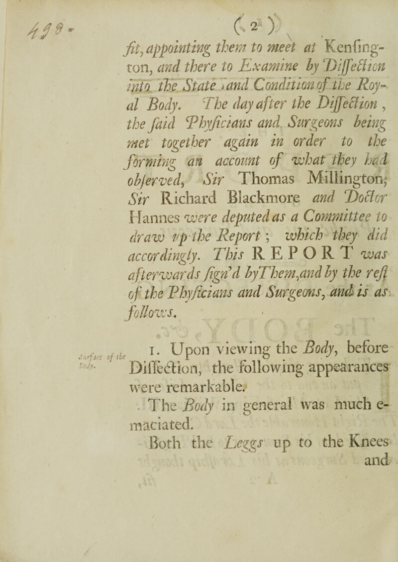 fit, appointing them to meet at Kenfing- ton, and there to Examine by biffe often into the State land Condition of the Roy¬ al Body. The day after the Dijfeffion , the [aid Rhyficians and. Surgeons being met together again in order to the forming an account of what they had objerved, Sir Thomas Millington* Sir Richard Blackmore and Doff or Hannes were deputed as a Committee to draw up the Report; which they did accordingly. This REPORT was afterwards fign'd byThem^and by the refi of the Rhyficians and Surgeonsr and is as follows. i. Upon viewing the Body, before Di fleet ion, the following appearances were remarkable. The Body in general was much e- maciated. Both the Leggs up to the Knees- and