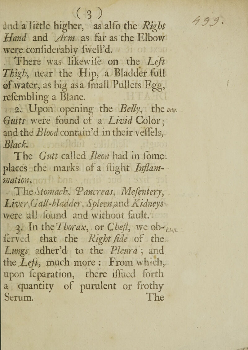 •and a little higher, as alfo the Right Hand and Arm as far as the Elbow were ccnflderabiy fwell’d. . There was likewile on the Left Thigh, near the Hip, a Bladder full of water, as big as a finall Pullets Egg, relembling a Blane. 2: Upon opening the Belly, the Gutts were found oi a Livid Color; and the Blood contain’d in their veflels, Black. ■ T he Gutt called lleon had in iome. places the marks of a flight Inflam¬ mation. The Stomach Pancreas, Mefentery, Spleen, were all found and without fault/. q. In the Thorax,, or Cheft, we ob- chejl lerved that the Right fide of the- Lungs adher’d to the Pleura ; and the Left, much more : From which,. . upon leparation, there illued forth a quantity of purulent or frothy Serum. . The