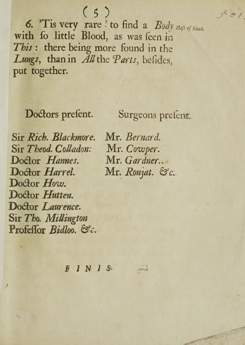 6. Tis very rare? to find a Boiym,Mm,. with fo little Blood, as was leen in This : there being more found in the Lungs, than in All the Tarts, befides, put together. Dolors prelent. Sir Rich. Blackmore. Sir Theod. CoMadon: Dodlor Hannes. Docfor Harr eh Do&or How. Doctor Hutten. Dodlor Laurence. Sir Tho. Millington Profellbr Bidloo. &c. Sur geons prelent Mr. Bernard. Mr. Cow per. Mr. Gardner.. Mr. Ronjat. &c..