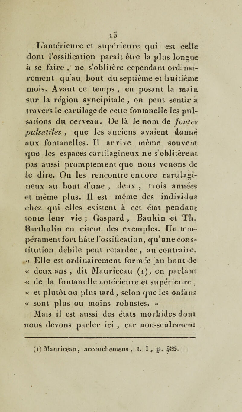 13 L’aniérieure ei supérieure qui est cell^ dont rossiücaiion paraît être la plus longue à se faire ne s’oblitère cependant ordinai¬ rement qu’au bout du septième et huitième mois. Avant ce temps , en posant la main «ur la région syncipitale , on peut sentir k travers le cartilage de cette fontanelle les pul¬ sations du cerveau. De la le nom de foMes pulsatiles , que les anciens avaient donné aux fontanelles. Il arrive même souveni que les espaces cartilagineux ne s’oblitèrent pas aussi promptement que nous venons de le dire. On les rencontre encore cartilagi¬ neux au bout d’une , deux , trois années et même plus. Il est même des individus chez qui elles existent a cet état pendanç toute leur vie ; Gaspard , Baubin et Tlu BartboHn en citent des exemples. Un tein- péramenifori hâte l’ossilication, qu’une cons¬ titution débile peut retarder, au contraire^ .« Elle est ordinairement formée au bout de « deux ans , dit Mauriceau (i), en parlant « de la fontanelle antérieure et supérieiiiM3, « et plutôt ou plus lard , selon que les oufaiis « sont plus ou moins robustes. » Mais il est aussi des étals morbides donî nous devons parler ici , car non-seulemem (i) Mauriceau, accouclieoiens , l. 1^, p. 4^^-