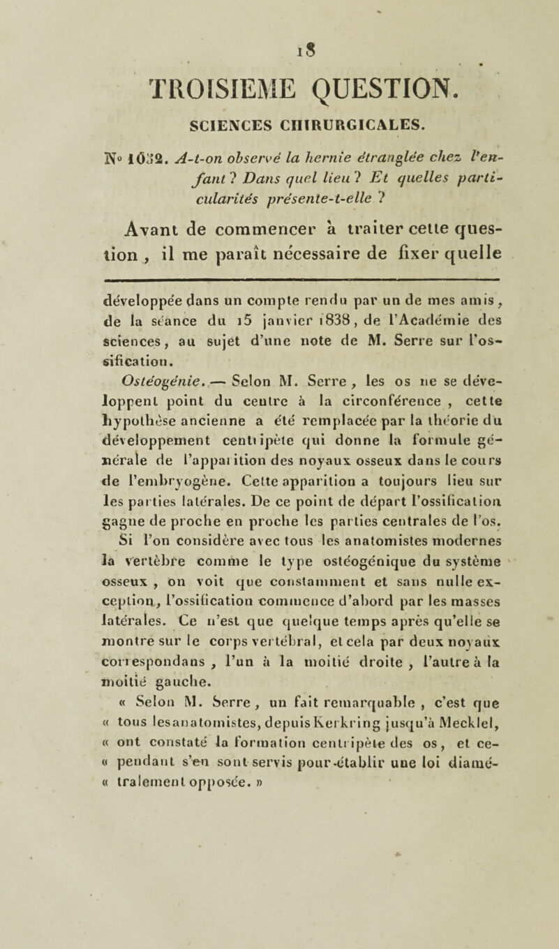 SCIENCES CHIRURGICALES. N® lôa2. A-t-on observé la hernie étranglée chez l*en¬ fant 1 Dans quel lieu ? Et quelles parti¬ cularités pré sente-t-elle ? Avant de commencer à traiter celle ques¬ tion , il me paraît nécessaire de fixer quelle développée dans un compte rendu par un de mes amis, de la séance du i5 janvier i838, de l’Académie des sciences, au sujet d’une note de M. Serre sur Uos- sifi cation. Ostéogénie. — Selon M. Serre , les os ne se déve¬ loppent point du centre à la circonférence , cette hypothèse ancienne a été remplacée par la théorie du développement centiipète qui donne la formule gé¬ nérale de l’appaiition des noyaux osseux dans le cours de l’emhryogène. Cette apparition a toujours lieu sur les parties latérales. De ce point de départ l’ossilicatioii gagne de proche en proche les parties centrales de l’os. Si l’on considère avec tous les anatomistes modernes la vertèbre comme le type ostéogénique du système ' osseux, on voit que constamment et sans nulle ex¬ ception, l’ossilication commence d’ahord par les masses latérales. Ce n’est que quelque temps après qu’elle se montre sur le corps vertébral, et cela par deux noyaux correspondans , l’un à la moitié droite, l’autre à la moitié gauche. « Selon M. Serre, un fait remarquable , c’est que « tous lesanatomistes, depuis Kerkring jusqu’à Mecklel, « ont constaté la formation centripète des os, et ce- 0 pendant s’en sont servis pour-établir une loi diamé- « tralement opposée. ))