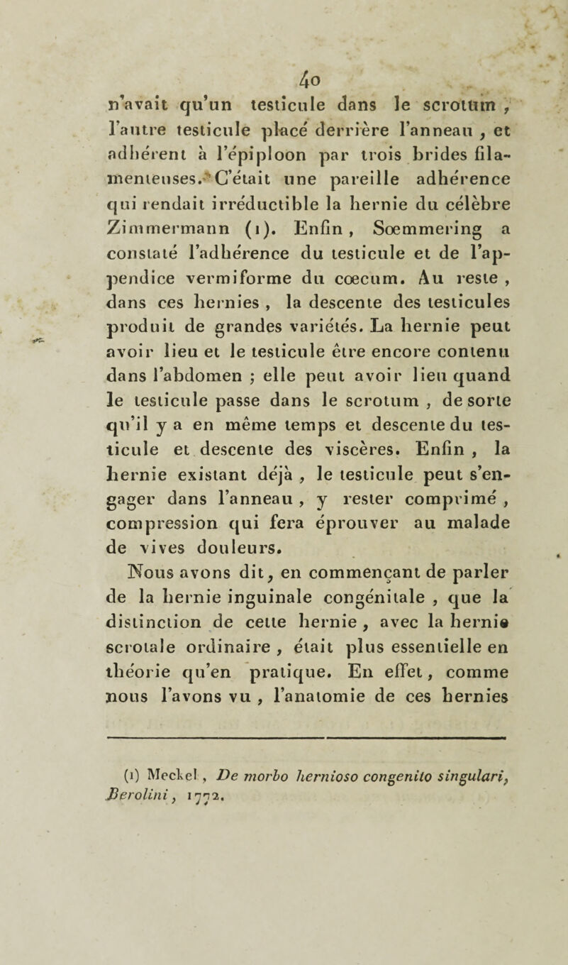 n’avaît qu’un tesiîcnie dans le scrotum , Tautre testicule pl'acé derrière l’anneau , et adhèrent à l’èpiploon par irois bridesfila- menieiises.»'^G’èiait une pareille adhérence qui rendait irréductible la hernie du célèbre Zimmermann (i). Enfin, Sœmmering a constaté l’adhérence du testicule et de l’ap¬ pendice vermiforme du cæcum. Au reste , dans ces hernies , la descente des testicules produit de grandes variétés. La hernie peut avoir lieu et le testicule être encore contenu dans l’abdomen ; elle peut avoir lieu quand le testicule passe dans le scrotum , de sorte qu’il y a en même temps et descente du tes¬ ticule et descente des viscères. Enfin , la hernie existant déjà , le testicule peut s’en¬ gager dans l’anneau , y rester comprimé , compression qui fera éprouver au malade de vives douleurs. Nous avons dit, en commençant de parler de la hernie inguinale congénitale , que la distinction de cette hernie , avec la hernie scrotale ordinaire , était plus essentielle en théorie qu’en pratique. En effet, comme nous l’avons vu , l’anatomie de ces hernies (i) Mecl^el , De morho hernioso congenilo singulari, Berolini y 1772.