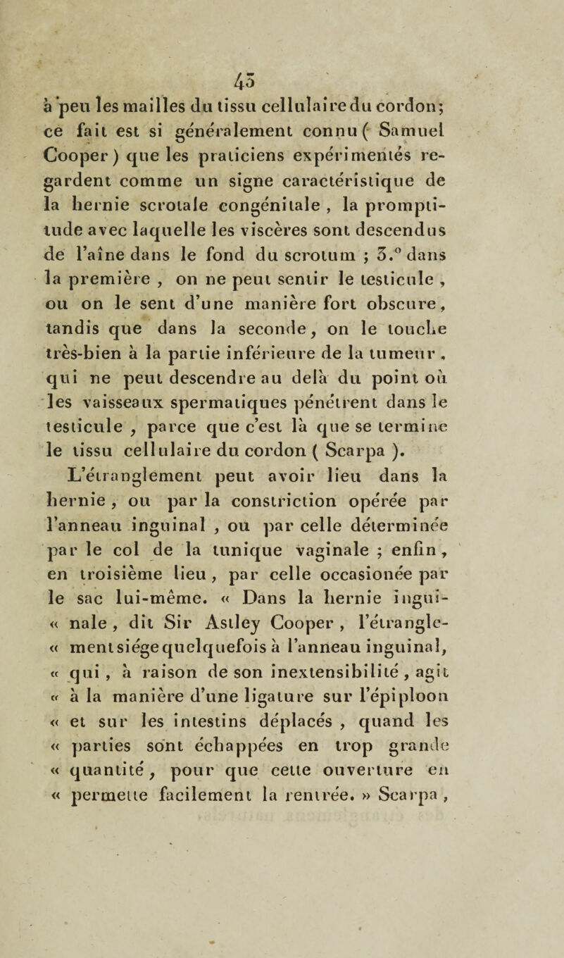 45 a peu les mailles du tissu cellulairedu cordon; ce fait est si généralement connu ( Samuel Cooper ) que les praticiens expérimentés re¬ gardent comme un signe caractéristique de la hernie scrotale congénitale , la prompti¬ tude avec laquelle les viscères sont descendus de l’aine dans le fond du scrotum ; 3.” dans la première , on ne peut sentir le testicule , ou on le sent d’une manière fort obscure, tandis que dans la seconde, on le touche très-bien a la partie inférieure de la tumeur , qui ne peut descendre au delà du point ou les vaisseaux spermatiques pénétrent dans le testicule , parce que c’est là que se termine le tissu cellulaire du cordon ( Scarpa ). L’étranglement peut avoir lieu dans la hernie , ou par la consiriction opérée par l’anneau inguinal , ou par celle déterminée par le col de la tunique vaginale ; enfin, en troisième lieu, par celle occasionée par le sac lui-même. « Dans la hernie ingui- « nale , dit Sir Astley Cooper , l’éirangle- « mentsiégequelquefois à l’anneau inguinal, « qui , à raison de son inextensibilité , agit « à la manière d’une ligature sur l’épiploon « et sur les intestins déplacés , quand les « parties sont échappées en trop grande « quantité, pour que cette ouverture en « permette facilement la rentrée. » Scarpa ,