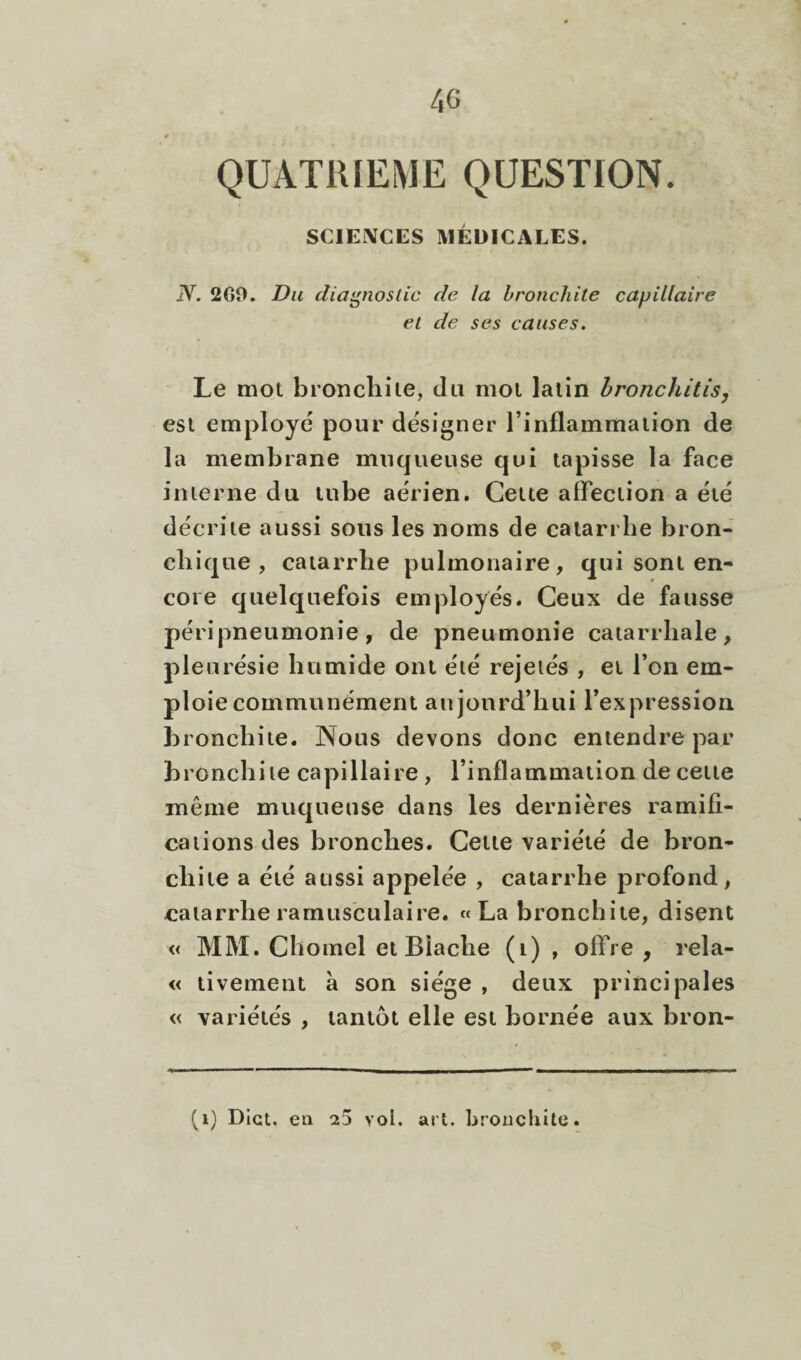 QUATRIEME QUESTION. SCIENCES MÉDICALES. N. 2C0. Du diagnostic de la bronchite capillaire et de ses causes. Le mot bronchite, du mot latin hronchitisy est employé pour designer l’inflammation de la membrane muqueuse qui tapisse la face interne du tube aérien. Cette affection a été décrite aussi sous les noms de catarrhe bron¬ chique , catarrhe pulmonaire, qui sont en¬ core quelquefois employés. Ceux de fausse péripneumonie, de pneumonie catarrhale, pleurésie humide ont été rejeiés , et l’on em¬ ploie communément aujourd’hui l’expression bronchite. Nous devons donc entendre par bronchite capillaire, l’inflammation de cette même muqueuse dans les dernières ramifi¬ cations des bronches. Cette variété de bron¬ chite a été aussi appelée , catarrhe profond, catarrhe ramusculaire. « La bronchite, disent « MM. Chomel et Blache (i) , offre , rela- « tivement à son siège , deux principales « variétés , tantôt elle est bornée aux bron- (i) Dlct. en 25 vol. art. broiicliite.